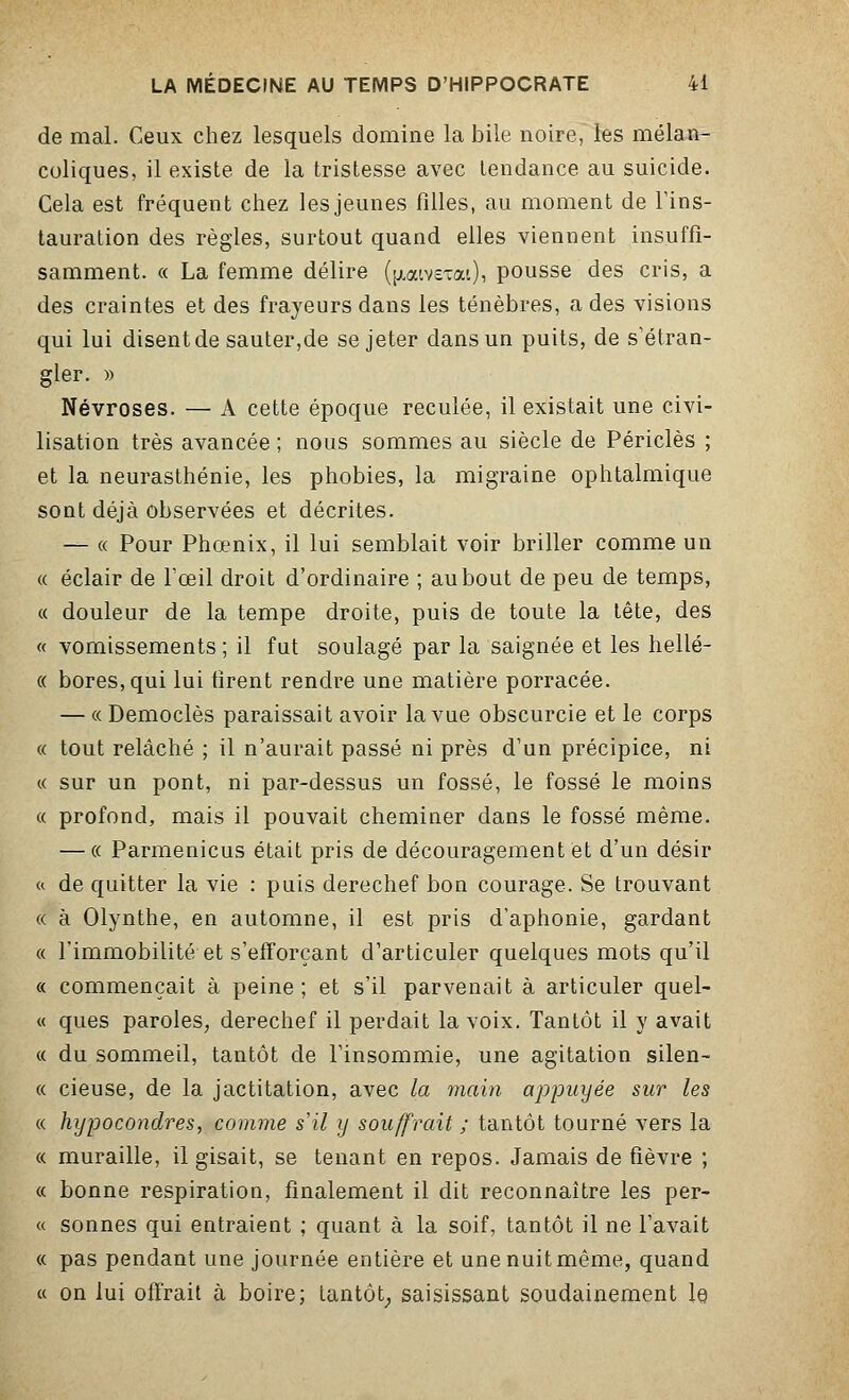 de mal. Ceux chez lesquels domine la bile noire, les mélan- coliques, il existe de la tristesse avec tendance au suicide. Cela est fréquent chez les jeunes filles, au moment de l'ins- tauration des règles, surtout quand elles viennent insuffi- samment. « La femme délire (jxatvETai)i pousse des cris, a des craintes et des frayeurs dans les ténèbres, a des visions qui lui disent de sauter,de se jeter dans un puits, de s'étran- gler. » Névroses. — A cette époque reculée, il existait une civi- lisation très avancée; nous sommes au siècle de Périclès ; et la neurasthénie, les phobies, la migraine ophtalmique sont déjà observées et décrites. — « Pour Phœnix, il lui semblait voir briller comme un « éclair de l'œil droit d'ordinaire ; au bout de peu de temps, « douleur de la tempe droite, puis de toute la tête, des « vomissements ; il fut soulagé par la saignée et les hellé- « bores, qui lui tirent rendre une matière porracée. — « Democlès paraissait avoir la vue obscurcie et le corps « tout relâché ; il n'aurait passé ni près d'un précipice, ni « sur un pont, ni par-dessus un fossé, le fossé le moins a profond, mais il pouvait cheminer dans le fossé même. — « Parmenicus était pris de découragement et d'un désir « de quitter la vie : puis derechef bon courage. Se trouvant « à Olynthe, en automne, il est pris d'aphonie, gardant « l'immobilité et s'efforçant d'articuler quelques mots qu'il « commençait à peine; et s'il parvenait à articuler quel- « ques paroles, derechef il perdait la voix. Tantôt il y avait « du sommeil, tantôt de l'insommie, une agitation silen- « cieuse, de la jactitation, avec la main appuyée sur les « hypocondres, comme s'il y souffrait ; tantôt tourné vers la « muraille, il gisait, se tenant en repos. Jamais de fièvre ; « bonne respiration, finalement il dit reconnaître les per- « sonnes qui entraient ; quant à la soif, tantôt il ne l'avait « pas pendant une journée entière et une nuit même, quand « on lui offrait à boire; tantôt, saisissant soudainement le