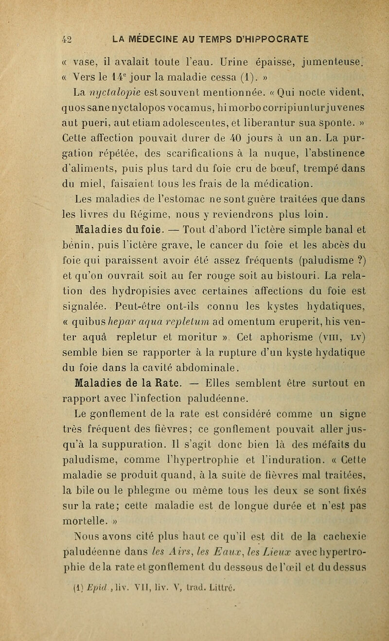 « vase, il avalait toute l'eau. Urine épaisse, jumenteuse. « Vers le 14e jour la maladie cessa (1). » La nyctalopie est souvent mentionnée. « Qui nocle vident, quossanenyctalopos vocamus, himorbocorripiunturjuvenes aut pueri, aut etiam adolescentes, et liberantur sua sponte. » Cetle affection pouvait durer de 40 jours à un an. La pur- gation répétée, des scarifications à la nuque, l'abstinence d'aliments, puis plus tard du foie cru de bœuf, trempé dans du miel, faisaient tous les frais de la médication. Les maladies de l'estomac ne sont guère traitées que dans les livres du Régime, nous y reviendrons plus loin. Maladies du foie. — Tout d'abord l'ictère simple banal et bénin, puis l'ictère grave, le cancer du foie et les abcès du foie qui paraissent avoir été assez fréquents (paludisme ?) et qu'on ouvrait soit au fer rouge soit au bistouri. La rela- tion des hydropisies avec certaines affections du foie est signalée. Peut-être ont-ils connu les kystes hydatiques, « quibus hepar aqua repletum ad omentum eruperit, his ven- ter aquâ repletur et moritur ». Cet aphorisme (vin, lv) semble bien se rapporter à la rupture d'un kyste hydatique du foie dans la cavité abdominale. Maladies de la Rate. — Elles semblent être surtout en rapport avec l'infection paludéenne. Le gonflement de la rate est considéré comme un signe très fréquent des fièvres; ce gonflement pouvait aller jus- qu'à la suppuration. Il s'agit donc bien là des méfaits du paludisme, comme l'hypertrophie et l'induration. « Celte maladie se produit quand, à la suite de fièvres mal traitées, la bile ou le phlegme ou même tous les deux se sont fixés sur la rate; cette maladie est de longue durée et n'est pas mortelle. » Nous avons cité plus haut ce qu'il est dit de la cachexie paludéenne dans les Airs, les Eaux, les Lieux avec hypertro- phie delà rate et gonflement du dessous de l'œil et du dessus (i) Epid.,Hv. vu, liv. Y, trad. iittré.