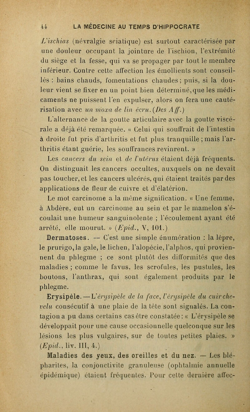 Eischias (névralgie sciatique) est surtout caractérisée par une douleur occupant la jointure de l'ischion, l'extrémité du siège et la fesse, qui va se propager par tout le membre inférieur. Contre cette affection les émollients sont conseil- lés : bains chauds, fomentations chaudes; puis, si la dou- leur vient se fixer en un point bien déterminé, que les médi- caments ne puissent l'en expulser, alors on fera une cauté- risation avec un m'oxa de linécru.(Des Aff.) L'alternance de la goutte articulaire avec la goutte viscé- rale a déjà été remarquée. « Celui qui souffrait de l'intestin à droite fut pris d'arthritis et fut plus tranquille ;mais l'ar- thritis étant guérie, les souffrances revinrent. » Les cancers du sein et de Vutérus étaient déjà fréquents. On distinguait les cancers occultes, auxquels on ne devait pas toucher, et les cancers ulcérés, qui étaient traités par des applications de fleur de cuivre et d'élatérion. Le mot carcinome a la même signification. « Une femme, à Abdère, eut un carcinome au sein et par le mamelon s'é- coulait une humeur sanguinolente ; l'écoulement ayant été arrêté, elle mourut. » (Epid., V, 101.) Dermatoses. — C'est une simple énumôration : la lèpre, le prurigo, la gale, le lichen, l'alopécie, l'alphos, qui provien- nent du phlegme ; ce sont plutôt des difformités que des maladies ; comme le favus, les scrofules, les pustules, les boutons, l'anthrax, qui sont également produits par le phlegme. Erysipèle. — h'érysipèle de la face, Vérysipèle du cuir che- velu consécutif à une plaie de la tète sont signalés. La con- tagion a pu dans certains cas être constatée: « L'érysipèle se développait pour une cause occasionnelle quelconque sur les lésions les plus vulgaires, sur de toutes petites plaies. » (Epid., liv. III, 4.) Maladies des yeux, des oreilles et du nez. — Les blé- phariles, la conjonctivite granuleuse (ophtalmie annuelle épidémique) étaient fréquentes. Pour celte dernière allée-