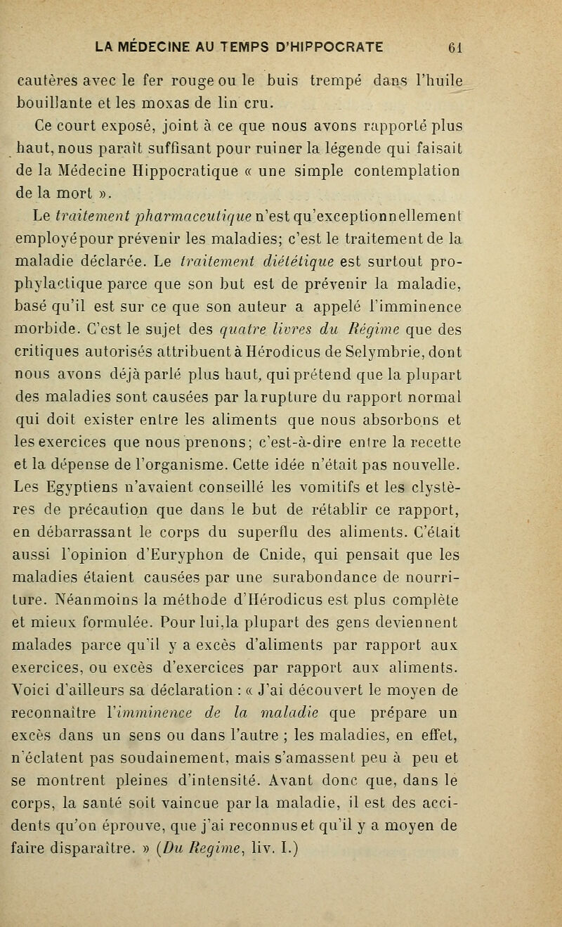 cautères avec le fer rouge ou le buis trempé dans l'huile bouillante et les moxas de lin cru. Ce court exposé, joint à ce que nous avons rapporté plus haut, nous paraît suffisant pour ruiner la légende qui faisait de la Médecine Hippocratique « une simple contemplation de la mort ». Le traitement pharmaceutique n'est qu'exceptionnellement employépour prévenir les maladies; c'est le traitement de la maladie déclarée. Le traitement diététique est surtout pro- phylactique parce que son but est de prévenir la maladie, basé qu'il est sur ce que son auteur a appelé l'imminence morbide. C'est le sujet des quatre livres du Régime que des critiques autorisés attribuent à Hérodicus de Selymbrie, dont nous avons déjà parlé plus haut, qui prétend que la plupart des maladies sont causées par la rupture du rapport normal qui doit exister entre les aliments que nous absorbons et les exercices que nous prenons; c'est-à-dire entre la recette et la dépense de l'organisme. Cette idée n'était pas nouvelle. Les Egyptiens n'avaient conseillé les vomitifs et les clystè- res de précaution que dans le but de rétablir ce rapport, en débarrassant le corps du superflu des aliments. C'était aussi l'opinion d'Euryphon de Cnide, qui pensait que les maladies étaient causées par une surabondance de nourri- ture. Néanmoins la méthode d'Hérodicus est plus complète et mieux formulée. Pour lui,la plupart des gens deviennent malades parce qu'il y a excès d'aliments par rapport aux exercices, ou excès d'exercices par rapport aux aliments. Voici d'ailleurs sa déclaration : « J'ai découvert le moyen de reconnaître Y imminence de la maladie que prépare un excès dans un sens ou dans l'autre ; les maladies, en effet, n'éclatent pas soudainement, mais s'amassent peu à peu et se montrent pleines d'intensité. Avant donc que, dans le corps, la santé soit vaincue parla maladie, il est des acci- dents qu'on éprouve, que j'ai reconnus et qu'il y a moyen de faire disparaître. » (Du Régime, liv. I.)