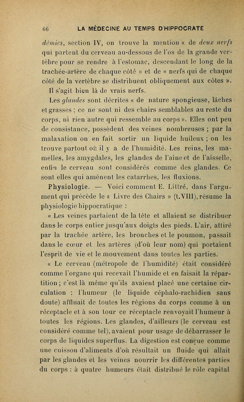 demies, section IV, on trouve la mention « de deux nerfs qui partent du cerveau au-dessous de l'os de la grande ver- tèbre pour se rendre à l'estomac, descendant le long de la trachée-artère de chaque côté » et de « nerfs qui de chaque côté de la vertèbre se distribuent obliquement aux côtes ». Il s'agit bien là de vrais nerfs. Les glandes sont décrites « de nature spongieuse, lâches et grasses ; ce ne sont ni des chairs semblables au reste du corps, ni rien autre qui ressemble au corps». Elles ont peu de consistance, possèdent des veines nombreuses ; par la malaxation on en fait sortir un liquide huileux ; on les trouve partout où il y a de l'humidité. Les reins, les ma- melles, les amygdales, les glandes de l'aine et de l'aisselle, enfin le cerveau sont considérés comme des glandes. Ce sont elles qui amènent les catarrhes, les fluxions. Physiologie. — Voici comment E. Littré, dans l'argu- ment qui précède le « Livre des Chairs » (t.VIII), résume la physiologie hippocratique : « Les veines partaient de la tête et allaient se distribuer dans le corps entier jusqu'aux doigts des pieds. L'air, attiré par la trachée artère, les bronches et le poumon, passait dans le cœur et les artères (d'où leur nom) qui portaient l'esprit de vie et le mouvement dans toutes les parties. « Le cerveau (métropole de i'humidité) était considéré comme l'organe qui recevait l'humide et en faisait la répar- tition ; c'est là même qu'ils avaient placé une certaine cir- culation : l'humeur (le liquide céphalo-rachidien sans doute) affluait de toutes les régions du corps comme à un réceptacle et à son tour ce réceptacle renvoyait l'humeur à toutes les régions. Les glandes, d'ailleurs (le cerveau est considéré comme tel), avaient pour usage de débarrasser le corps de liquides superflus. La digestion est conçue comme une cuisson d'aliments d'où résultait un fluide qui allait par les glandes et les veines nourrir les différentes parties du corps : à quatre humeurs était distribué le rôle capital