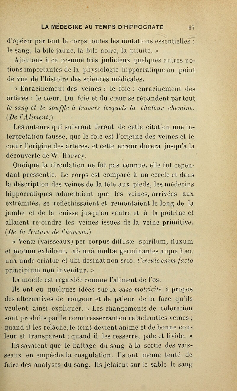 d'opérer par tout le corps toutes les mutations essentielles : le sang, la bile jaune, la bile noire, la pituite. » Ajoutons à ce résumé très judicieux quelques autres no- tions importantes de la physiologie hippocratique au point de vue de l'histoire des sciences médicales. « Enracinement des veines : le foie : enracinement des artères : le cœur. Du foie et du cœur se répandent partout le sang et le souffle à travers lesquels la chaleur chemine. (De VAliment.) Les auteurs qui suivront feront de cette citation une in- terprétation fausse, que le foie est l'origine des veines et le cœur l'origine des artères, et cette erreur durera jusqu'à la découverte de W. Harvey. Quoique la circulation ne fût pas connue, elle fut cepen- dant pressentie. Le corps est comparé à un cercle et dans la description des veines de la tête aux pieds, les médecins hippocratiques admettaient que les veines, arrivées aux extrémités, se refléchissaient et remontaient le long de la jambe et de la cuisse jusqu'au ventre et à la poitrine et allaient rejoindre les veines issues de la veine primitive. (De la Nature de l'homme.) « Venœ (vaisseaux) per corpus diffusée spiritum, fluxum et motum exhibent, ab unâ multœ germinantes atque heec una unde oriatur et ubi desinatnon scio. Circuloenim facto principium non invenitur. » La moelle est regardée comme l'aliment de l'os. Ils ont eu quelques idées sur la vaso-motricité à propos des alternatives de rougeur et de pâleur de la face qu'ils veulent ainsi expliquer, c, Les changements de coloration sont produits par le cœur resserrant ou relàchantles veines ; quand il les relâche,le teint devient animé et de bonne cou- leur et transparent ; quand il les resserre, pâle et livide. » Ils savaient que le battage du sang à la sortie des vais- seaux en empêche la coagulation. Ils ont même tenté de faire des analyses du sang. Ils jetaient sur le sable le sang