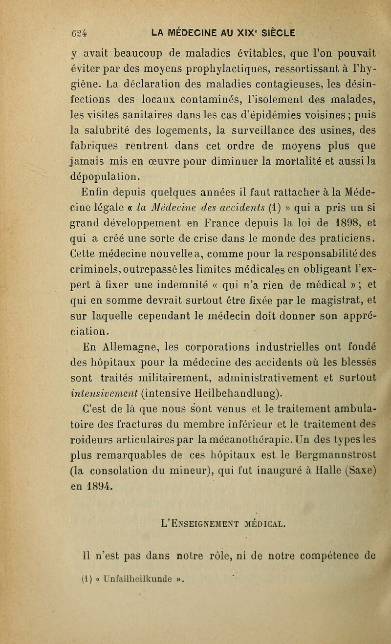 y avait beaucoup de maladies évitables, que l'on pouvait éviter par des moyens prophylactiques, ressortissant, à l'hy- giène. La déclaration des maladies contagieuses, les désin- fections des locaux contaminés, l'isolement des malades, les visites sanitaires dans les cas d'épidémies voisines; puis la salubrité des logements, la surveillance des usines, des fabriques rentrent dans cet ordre de moyens plus que jamais mis en œuvre pour diminuer la mortalité et aussi la dépopulation. Enfin depuis quelques années il faut rattacher à la Méde- cine légale « la Médecine des accidents (1) » qui a pris un si grand développement en France depuis la loi de 1898, et qui a créé une sorte de crise dans le monde des praticiens. Cette médecine nouvelle a, comme pour la responsabilité des criminels, outrepassé les limites médicales en obligeant l'ex- pert à fixer une indemnité « qui n'a rien de médical » ; et qui en somme devrait surtout être fixée par le magistrat, et sur laquelle cependant le médecin doit donner son appré- ciation. En Allemagne, les corporations industrielles ont fondé des hôpitaux pour la médecine des accidents où les blessés sont traités militairement, administrativement et surtout intensivement (intensive Heilbehandlung). C'est de là que nous s'ont venus et le traitement ambula- toire des fractures du membre inférieur et le traitement des roideurs articulaires par lamécanothérapie.Un des types les plus remarquables de ces hôpitaux est le Bergmannstrost (la consolation du mineur), qui fut inauguré à Halle (Saxe) en 1894. L'Enseignement médical. Il n'est pas dans notre rôle, ni de notre compétence de (1) « Unfalllicilkunde ».