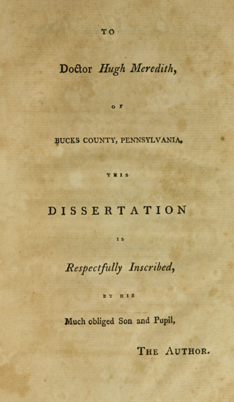 TO Do&or Hugh Meredith, o t BUCKS COUNTY, PENNSYLVANIA* THIS DISSERTATION 1 s Respectfully Inscribed, BY HIS Much obliged Son and Pupil, The Author.