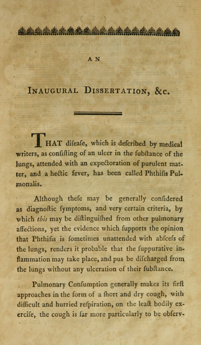 ^Sk^^^^^^tJii^AS^'' A N Inaugural Dissertation, &c. HAT difeafe, which is defcribed by medical writers, as confiding of an ulcer in the fubftance of the lungs, attended with an expectoration of purulent mat- ter, and a he£tic fever, has been called Phthifis Pul- monalis. Although thefe may be generally confidered as diagnoftic fymptoms, and very certain criteria, by which ibis may be diftinguifhed from other pulmonary affections, yet the evidence which fupports the opinion that Phthifis is fometimes unattended with abfeefs of the lungs, renders it probable that the fuppurative in- flammation may take place, and pus be difcharged from the lungs without any ulceration of their fubftance. Pulmonary Confumption generally makes its firft approaches in the form of a fhort and dry cough, with difficult and hurried refpiration, on the leaft bodily ex- ercife, the cough is far more particularly to be obferv-