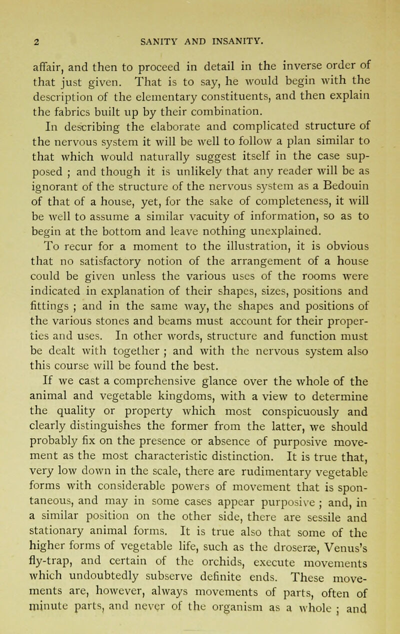 affair, and then to proceed in detail in the inverse order of that just given. That is to say, he would begin with the description of the elementary constituents, and then explain the fabrics built up by their combination. In describing the elaborate and complicated structure of the nervous system it will be well to follow a plan similar to that which would naturally suggest itself in the case sup- posed ; and though it is unlikely that any reader will be as ignorant of the structure of the nervous system as a Bedouin of that of a house, yet, for the sake of completeness, it will be well to assume a similar vacuity of information, so as to begin at the bottom and leave nothing unexplained. To recur for a moment to the illustration, it is obvious that no satisfactory notion of the arrangement of a house could be given unless the various uses of the rooms were indicated in explanation of their shapes, sizes, positions and fittings ; and in the same way, the shapes and positions of the various stones and beams must account for their proper- ties and uses. In other words, structure and function must be dealt with together ; and with the nervous system also this course will be found the best. If we cast a comprehensive glance over the whole of the animal and vegetable kingdoms, with a view to determine the quality or property which most conspicuously and clearly distinguishes the former from the latter, we should probably fix on the presence or absence of purposive move- ment as the most characteristic distinction. It is true that, very low down in the scale, there are rudimentary vegetable forms with considerable powers of movement that is spon- taneous, and may in some cases appear purposive ; and, in a similar position on the other side, there are sessile and stationary animal forms. It is true also that some of the higher forms of vegetable life, such as the drosene, Venus's fly-trap, and certain of the orchids, execute movements which undoubtedly subserve definite ends. These move- ments are, however, always movements of parts, often of minute parts, and never of the organism as a whole : and