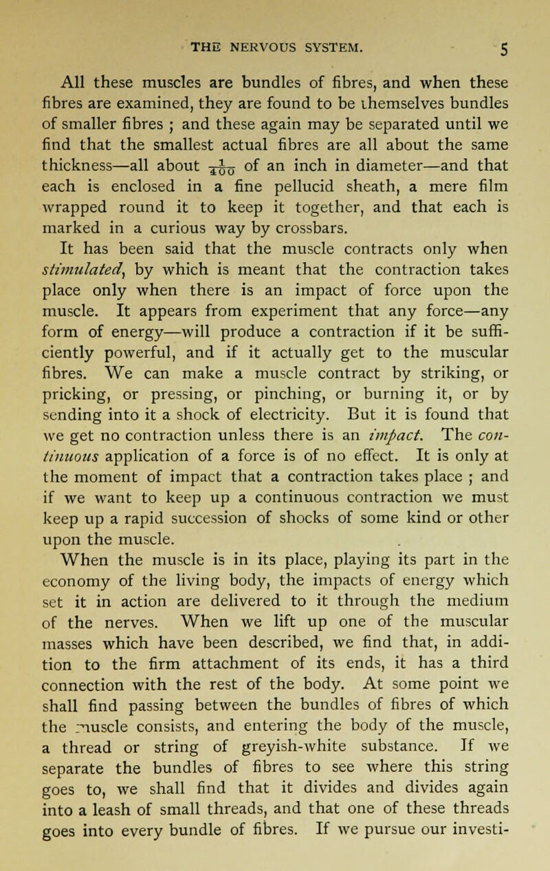 All these muscles are bundles of fibres, and when these fibres are examined, they are found to be themselves bundles of smaller fibres ; and these again may be separated until we find that the smallest actual fibres are all about the same thickness—all about -j^ of an inch in diameter—and that each is enclosed in a fine pellucid sheath, a mere film wrapped round it to keep it together, and that each is marked in a curious way by crossbars. It has been said that the muscle contracts only when stimulated, by which is meant that the contraction takes place only when there is an impact of force upon the muscle. It appears from experiment that any force—any form of energy—will produce a contraction if it be suffi- ciently powerful, and if it actually get to the muscular fibres. We can make a muscle contract by striking, or pricking, or pressing, or pinching, or burning it, or by sending into it a shock of electricity. But it is found that we get no contraction unless there is an impact. The con- tinuous application of a force is of no effect. It is only at the moment of impact that a contraction takes place ; and if we want to keep up a continuous contraction we must keep up a rapid succession of shocks of some kind or other upon the muscle. When the muscle is in its place, playing its part in the economy of the living body, the impacts of energy which set it in action are delivered to it through the medium of the nerves. When we lift up one of the muscular masses which have been described, we find that, in addi- tion to the firm attachment of its ends, it has a third connection with the rest of the body. At some point we shall find passing between the bundles of fibres of which the nuscle consists, and entering the body of the muscle, a thread or string of greyish-white substance. If we separate the bundles of fibres to see where this string goes to, we shall find that it divides and divides again into a leash of small threads, and that one of these threads goes into every bundle of fibres. If we pursue our investi-