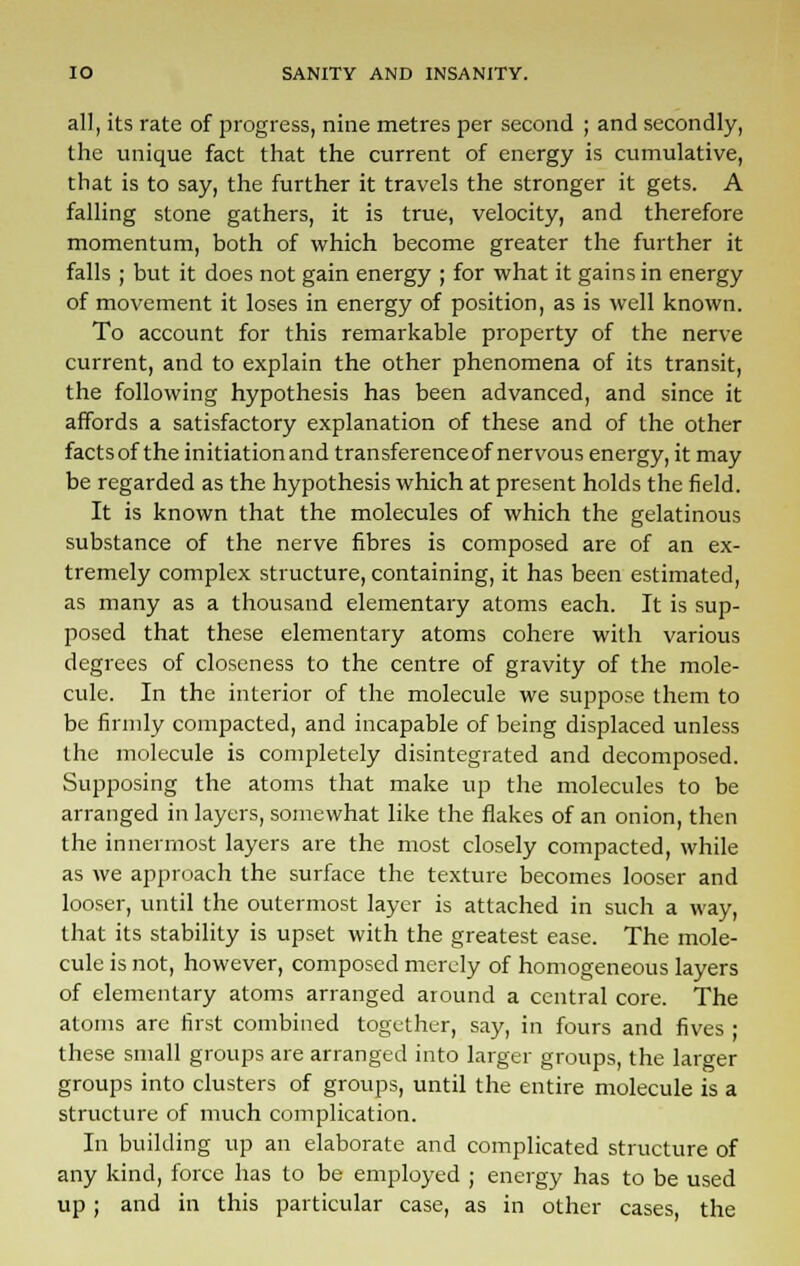 all, its rate of progress, nine metres per second ; and secondly, the unique fact that the current of energy is cumulative, that is to say, the further it travels the stronger it gets. A falling stone gathers, it is true, velocity, and therefore momentum, both of which become greater the further it falls ; but it does not gain energy ; for what it gains in energy of movement it loses in energy of position, as is well known. To account for this remarkable property of the nerve current, and to explain the other phenomena of its transit, the following hypothesis has been advanced, and since it affords a satisfactory explanation of these and of the other factsof the initiationand transferenceof nervous energy, it may be regarded as the hypothesis which at present holds the field. It is known that the molecules of which the gelatinous substance of the nerve fibres is composed are of an ex- tremely complex structure, containing, it has been estimated, as many as a thousand elementary atoms each. It is sup- posed that these elementary atoms cohere with various degrees of closeness to the centre of gravity of the mole- cule. In the interior of the molecule we suppose them to be firmly compacted, and incapable of being displaced unless the molecule is completely disintegrated and decomposed. Supposing the atoms that make up the molecules to be arranged in layers, somewhat like the flakes of an onion, then the innermost layers are the most closely compacted, while as we approach the surface the texture becomes looser and looser, until the outermost layer is attached in such a way, that its stability is upset with the greatest ease. The mole- cule is not, however, composed merely of homogeneous layers of elementary atoms arranged around a central core. The atoms are first combined together, say, in fours and fives • these small groups are arranged into larger groups, the larger groups into clusters of groups, until the entire molecule is a structure of much complication. In building up an elaborate and complicated structure of any kind, force has to be employed ; energy has to be used up ; and in this particular case, as in other cases, the