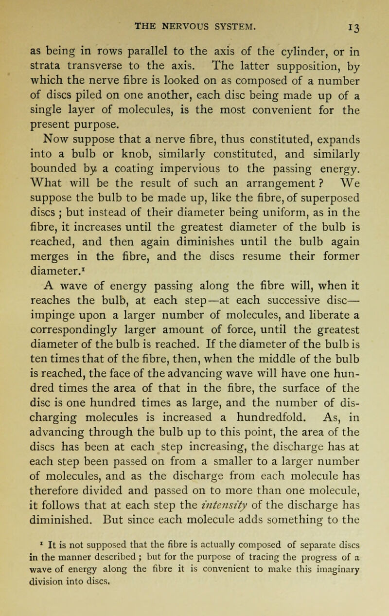 as being in rows parallel to the axis of the cylinder, or in strata transverse to the axis. The latter supposition, by which the nerve fibre is looked on as composed of a number of discs piled on one another, each disc being made up of a single layer of molecules, is the most convenient for the present purpose. Now suppose that a nerve fibre, thus constituted, expands into a bulb or knob, similarly constituted, and similarly bounded by a coating impervious to the passing energy. What will be the result of such an arrangement ? We suppose the bulb to be made up, like the fibre, of superposed discs ; but instead of their diameter being uniform, as in the fibre, it increases until the greatest diameter of the bulb is reached, and then again diminishes until the bulb again merges in the fibre, and the discs resume their former diameter.1 A wave of energy passing along the fibre will, when it reaches the bulb, at each step—at each successive disc— impinge upon a larger number of molecules, and liberate a correspondingly larger amount of force, until the greatest diameter of the bulb is reached. If the diameter of the bulb is ten times that of the fibre, then, when the middle of the bulb is reached, the face of the advancing wave will have one hun- dred times the area of that in the fibre, the surface of the disc is one hundred times as large, and the number of dis- charging molecules is increased a hundredfold. As, in advancing through the bulb up to this point, the area of the discs has been at each step increasing, the discharge has at each step been passed on from a smaller to a larger number of molecules, and as the discharge from each molecule has therefore divided and passed on to more than one molecule, it follows that at each step the intensity of the discharge has diminished. But since each molecule adds something to the 1 It is not supposed that the fibre is actually composed of separate discs in the manner described ; but for the purpose of tracing the progress of a wave of energy along the fibre it is convenient to make this imaginary division into discs.