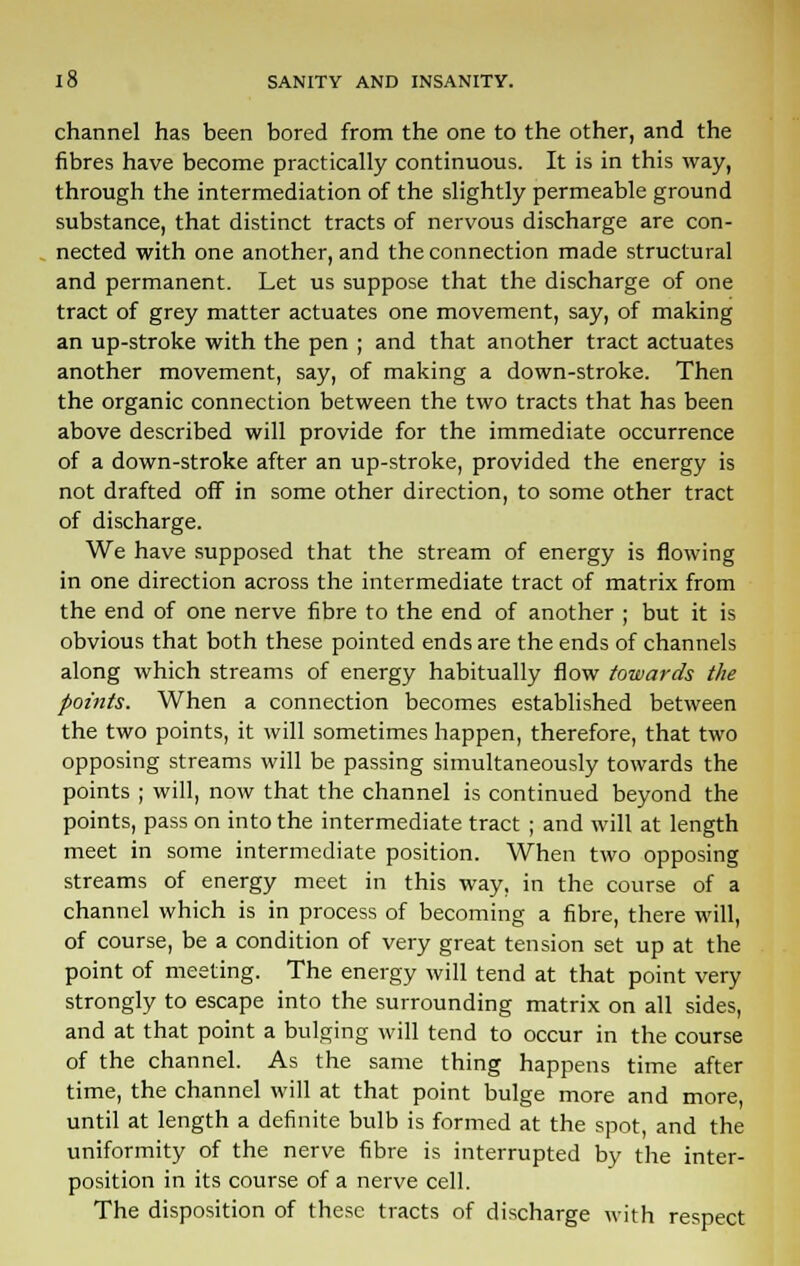 channel has been bored from the one to the other, and the fibres have become practically continuous. It is in this way, through the intermediation of the slightly permeable ground substance, that distinct tracts of nervous discharge are con- nected with one another, and the connection made structural and permanent. Let us suppose that the discharge of one tract of grey matter actuates one movement, say, of making an up-stroke with the pen ; and that another tract actuates another movement, say, of making a down-stroke. Then the organic connection between the two tracts that has been above described will provide for the immediate occurrence of a down-stroke after an up-stroke, provided the energy is not drafted off in some other direction, to some other tract of discharge. We have supposed that the stream of energy is flowing in one direction across the intermediate tract of matrix from the end of one nerve fibre to the end of another ; but it is obvious that both these pointed ends are the ends of channels along which streams of energy habitually flow towards the points. When a connection becomes established between the two points, it will sometimes happen, therefore, that two opposing streams will be passing simultaneously towards the points ; will, now that the channel is continued beyond the points, pass on into the intermediate tract ; and will at length meet in some intermediate position. When two opposing streams of energy meet in this way, in the course of a channel which is in process of becoming a fibre, there will, of course, be a condition of very great tension set up at the point of meeting. The energy will tend at that point very strongly to escape into the surrounding matrix on all sides, and at that point a bulging will tend to occur in the course of the channel. As the same thing happens time after time, the channel will at that point bulge more and more, until at length a definite bulb is formed at the spot, and the uniformity of the nerve fibre is interrupted by the inter- position in its course of a nerve cell. The disposition of these tracts of discharge with respect