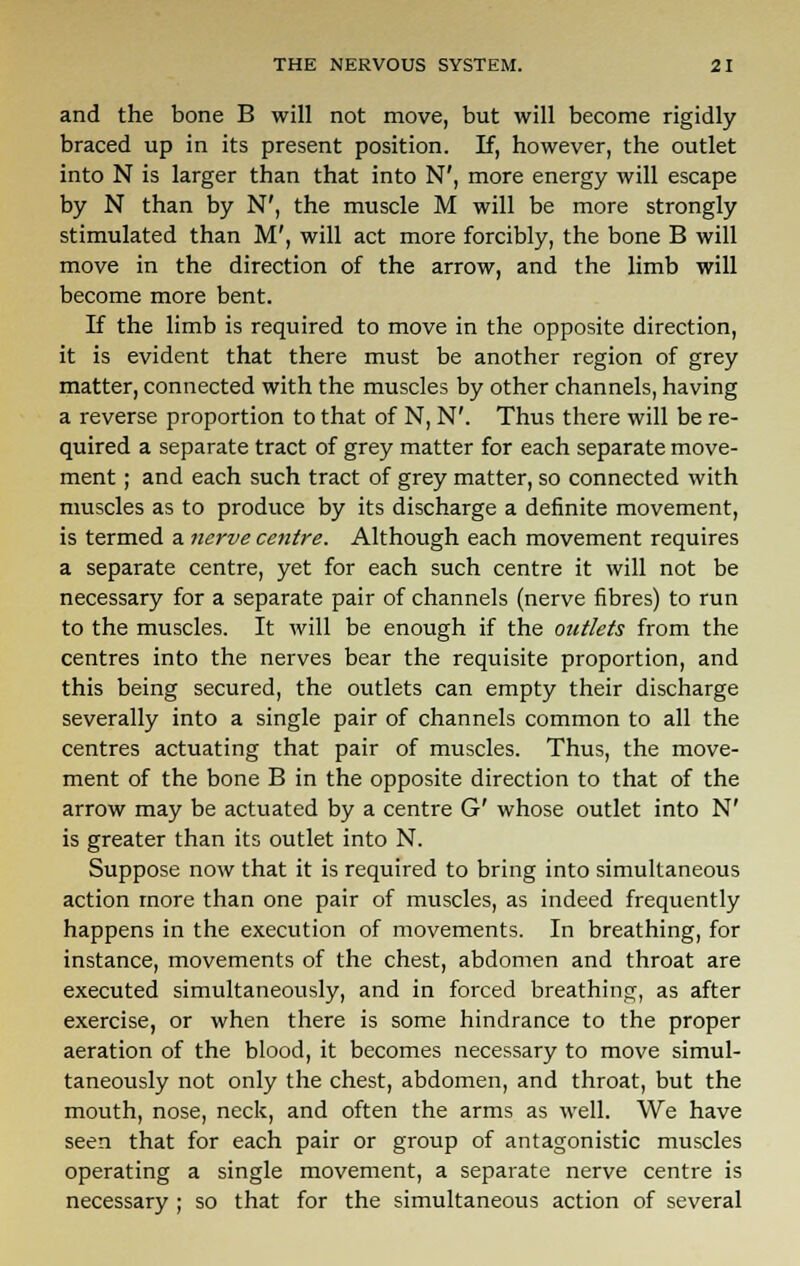 and the bone B will not move, but will become rigidly braced up in its present position. If, however, the outlet into N is larger than that into N', more energy will escape by N than by N', the muscle M will be more strongly stimulated than M', will act more forcibly, the bone B will move in the direction of the arrow, and the limb will become more bent. If the limb is required to move in the opposite direction, it is evident that there must be another region of grey matter, connected with the muscles by other channels, having a reverse proportion to that of N, N'. Thus there will be re- quired a separate tract of grey matter for each separate move- ment ; and each such tract of grey matter, so connected with muscles as to produce by its discharge a definite movement, is termed a nerve centre. Although each movement requires a separate centre, yet for each such centre it will not be necessary for a separate pair of channels (nerve fibres) to run to the muscles. It will be enough if the outlets from the centres into the nerves bear the requisite proportion, and this being secured, the outlets can empty their discharge severally into a single pair of channels common to all the centres actuating that pair of muscles. Thus, the move- ment of the bone B in the opposite direction to that of the arrow may be actuated by a centre G' whose outlet into N' is greater than its outlet into N. Suppose now that it is required to bring into simultaneous action more than one pair of muscles, as indeed frequently happens in the execution of movements. In breathing, for instance, movements of the chest, abdomen and throat are executed simultaneously, and in forced breathing, as after exercise, or when there is some hindrance to the proper aeration of the blood, it becomes necessary to move simul- taneously not only the chest, abdomen, and throat, but the mouth, nose, neck, and often the arms as well. We have seen that for each pair or group of antagonistic muscles operating a single movement, a separate nerve centre is necessary ; so that for the simultaneous action of several