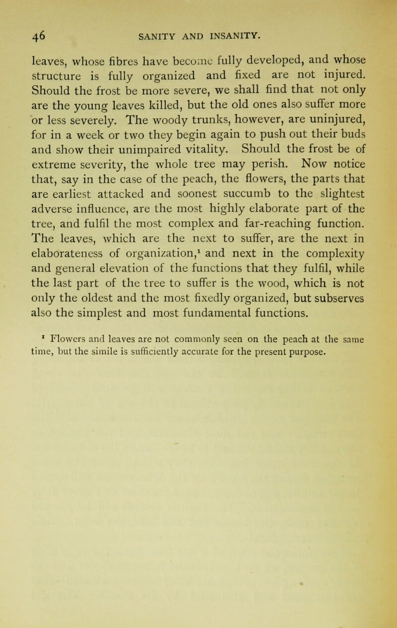 leaves, whose fibres have become fully developed, and whose structure is fully organized and fixed are not injured. Should the frost be more severe, we shall find that not only are the young leaves killed, but the old ones also suffer more or less severely. The woody trunks, however, are uninjured, for in a week or two they begin again to push out their buds and show their unimpaired vitality. Should the frost be of extreme severity, the whole tree may perish. Now notice that, say in the case of the peach, the flowers, the parts that are earliest attacked and soonest succumb to the slightest adverse influence, are the most highly elaborate part of the tree, and fulfil the most complex and far-reaching function. The leaves, which are the next to suffer, are the next in elaborateness of organization,1 and next in the complexity and general elevation of the functions that they fulfil, while the last part of the tree to suffer is the wood, which is not only the oldest and the most fixedly organized, but subserves also the simplest and most fundamental functions. 1 Flowers and leaves are not commonly seen on the peach at the same time, but the simile is sufficiently accurate for the present purpose.