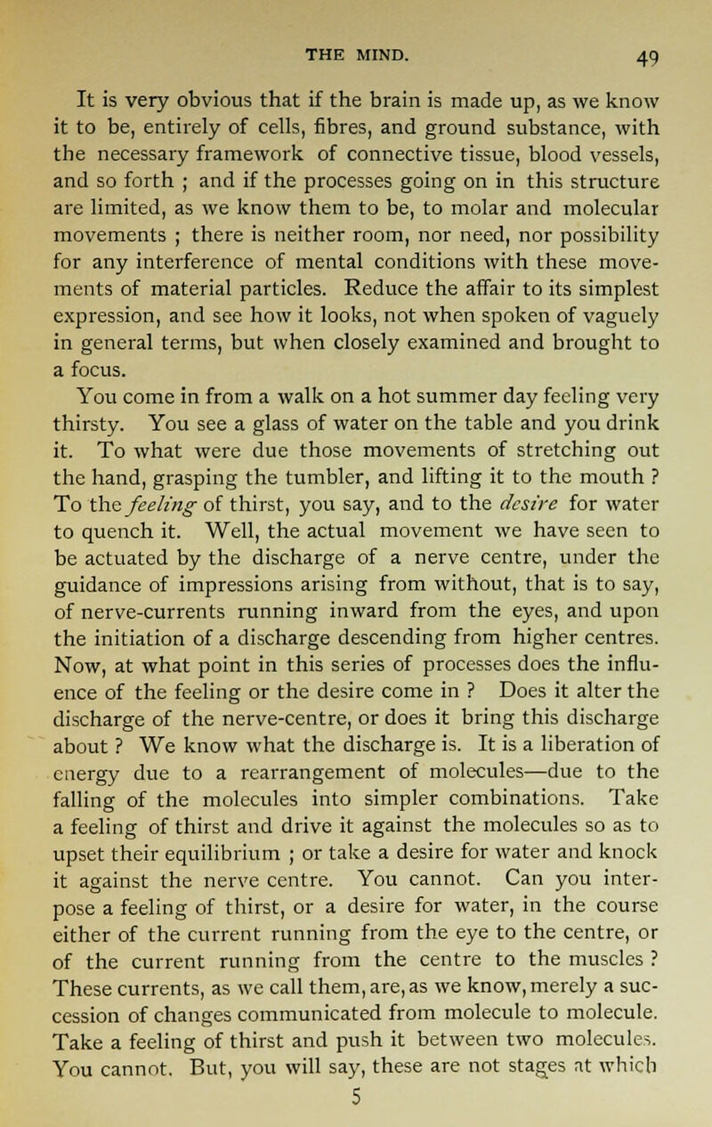 It is very obvious that if the brain is made up, as we know it to be, entirely of cells, fibres, and ground substance, with the necessary framework of connective tissue, blood vessels, and so forth ; and if the processes going on in this structure are limited, as we know them to be, to molar and molecular movements ; there is neither room, nor need, nor possibility for any interference of mental conditions with these move- ments of material particles. Reduce the affair to its simplest expression, and see how it looks, not when spoken of vaguely in general terms, but when closely examined and brought to a focus. You come in from a walk on a hot summer day feeling very thirsty. You see a glass of water on the table and you drink it. To what were due those movements of stretching out the hand, grasping the tumbler, and lifting it to the mouth ? To the feeling of thirst, you say, and to the desire for water to quench it. Well, the actual movement we have seen to be actuated by the discharge of a nerve centre, under the guidance of impressions arising from without, that is to say, of nerve-currents running inward from the eyes, and upon the initiation of a discharge descending from higher centres. Now, at what point in this series of processes does the influ- ence of the feeling or the desire come in ? Does it alter the discharge of the nerve-centre, or does it bring this discharge about ? We know what the discharge is. It is a liberation of energy due to a rearrangement of molecules—due to the falling of the molecules into simpler combinations. Take a feeling of thirst and drive it against the molecules so as to upset their equilibrium ; or take a desire for water and knock it against the nerve centre. You cannot. Can you inter- pose a feeling of thirst, or a desire for water, in the course either of the current running from the eye to the centre, or of the current running from the centre to the muscles ? These currents, as we call them, are, as we know, merely a suc- cession of changes communicated from molecule to molecule. Take a feeling of thirst and push it between two molecules. You cannot. But, you will say, these are not stages at which 5