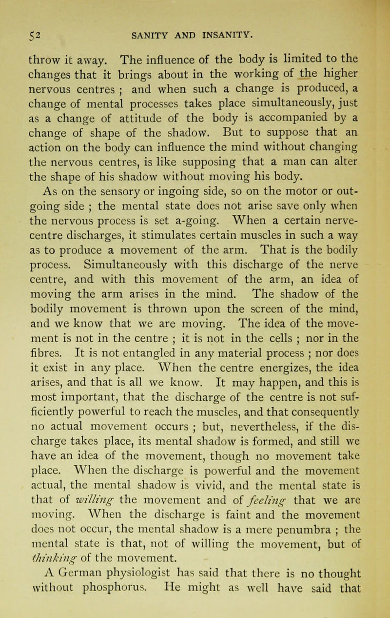 throw it away. The influence of the body is limited to the changes that it brings about in the working of the higher nervous centres ; and when such a change is produced, a change of mental processes takes place simultaneously, just as a change of attitude of the body is accompanied by a change of shape of the shadow. But to suppose that an action on the body can influence the mind without changing the nervous centres, is like supposing that a man can alter the shape of his shadow without moving his body. As on the sensory or ingoing side, so on the motor or out- going side ; the mental state does not arise save only when the nervous process is set a-going. When a certain nerve- centre discharges, it stimulates certain muscles in such a way as to produce a movement of the arm. That is the bodily process. Simultaneously with this discharge of the nerve centre, and with this movement of the arm, an idea of moving the arm arises in the mind. The shadow of the bodily movement is thrown upon the screen of the mind, and we know that we are moving. The idea of the move- ment is not in the centre ; it is not in the cells ; nor in the fibres. It is not entangled in any material process ; nor does it exist in any place. When the centre energizes, the idea arises, and that is all we know. It may happen, and this is most important, that the discharge of the centre is not suf- ficiently powerful to reach the muscles, and that consequently no actual movement occurs ; but, nevertheless, if the dis- charge takes place, its mental shadow is formed, and still we have an idea of the movement, though no movement take place. When the discharge is powerful and the movement actual, the mental shadow is vivid, and the mental state is that of willing the movement and at feeling that we are moving. When the discharge is faint and the movement does not occur, the mental shadow is a mere penumbra ; the mental state is that, not of willing the movement, but of thinking of the movement. A German physiologist has said that there is no thought without phosphorus. He might as well have said that