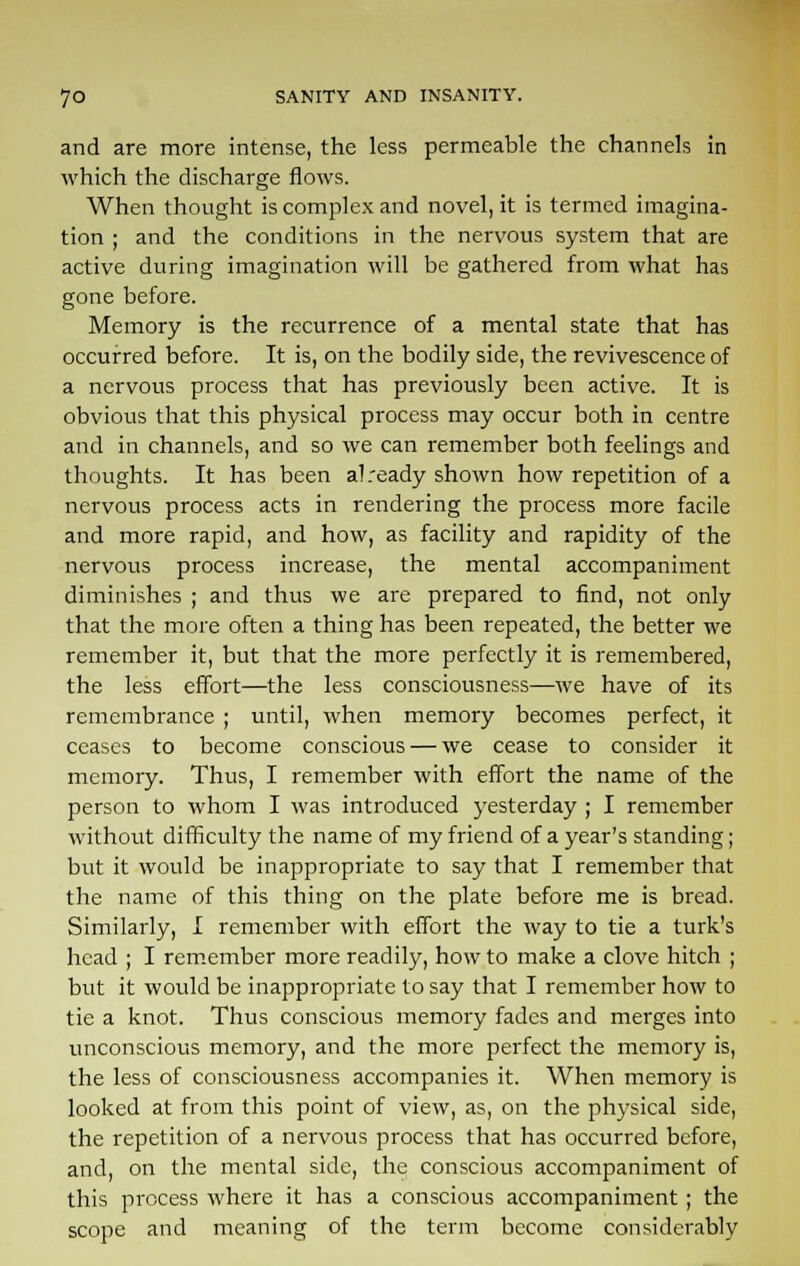 and are more intense, the less permeable the channels in which the discharge flows. When thought is complex and novel, it is termed imagina- tion ; and the conditions in the nervous system that are active during imagination will be gathered from what has gone before. Memory is the recurrence of a mental state that has occurred before. It is, on the bodily side, the revivescence of a nervous process that has previously been active. It is obvious that this physical process may occur both in centre and in channels, and so we can remember both feelings and thoughts. It has been al ready shown how repetition of a nervous process acts in rendering the process more facile and more rapid, and how, as facility and rapidity of the nervous process increase, the mental accompaniment diminishes ; and thus we are prepared to find, not only that the more often a thing has been repeated, the better we remember it, but that the more perfectly it is remembered, the less effort—the less consciousness—we have of its remembrance ; until, when memory becomes perfect, it ceases to become conscious — we cease to consider it memory. Thus, I remember with effort the name of the person to whom I was introduced yesterday ; I remember without difficulty the name of my friend of a year's standing; but it would be inappropriate to say that I remember that the name of this thing on the plate before me is bread. Similarly, I remember with effort the way to tie a turk's head ; I remember more readily, how to make a clove hitch ; but it would be inappropriate to say that I remember how to tie a knot. Thus conscious memory fades and merges into unconscious memory, and the more perfect the memory is, the less of consciousness accompanies it. When memory is looked at from this point of view, as, on the physical side, the repetition of a nervous process that has occurred before, and, on the mental side, the conscious accompaniment of this process where it has a conscious accompaniment ; the scope and meaning of the term become considerably