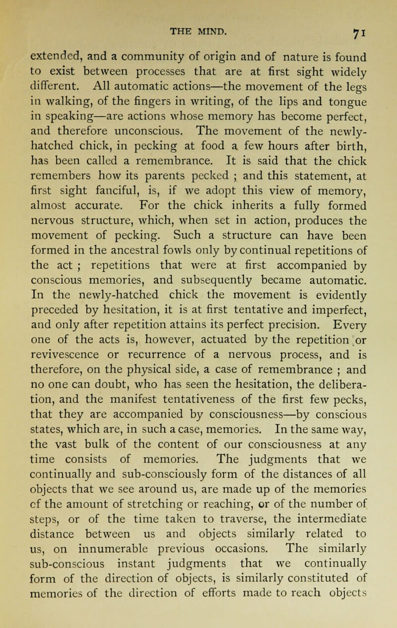 extended, and a community of origin and of nature is found to exist between processes that are at first sight widely different. All automatic actions—the movement of the legs in walking, of the fingers in writing, of the lips and tongue in speaking—are actions whose memory has become perfect, and therefore unconscious. The movement of the newly- hatched chick, in pecking at food a few hours after birth, has been called a remembrance. It is said that the chick remembers how its parents pecked ; and this statement, at first sight fanciful, is, if we adopt this view of memory, almost accurate. For the chick inherits a fully formed nervous structure, which, when set in action, produces the movement of pecking. Such a structure can have been formed in the ancestral fowls only by continual repetitions of the act ; repetitions that were at first accompanied by conscious memories, and subsequently became automatic. In the newly-hatched chick the movement is evidently preceded by hesitation, it is at first tentative and imperfect, and only after repetition attains its perfect precision. Every one of the acts is, however, actuated by the repetition or revivescence or recurrence of a nervous process, and is therefore, on the physical side, a case of remembrance ; and no one can doubt, who has seen the hesitation, the delibera- tion, and the manifest tentativeness of the first few pecks, that they are accompanied by consciousness—by conscious states, which are, in such a case, memories. In the same way, the vast bulk of the content of our consciousness at any time consists of memories. The judgments that we continually and sub-consciously form of the distances of all objects that we see around us, are made up of the memories cf the amount of stretching or reaching, or of the number of steps, or of the time taken to traverse, the intermediate distance between us and objects similarly related to us, on innumerable previous occasions. The similarly sub-conscious instant judgments that we continually form of the direction of objects, is similarly constituted of memories of the direction of efforts made to reach objects