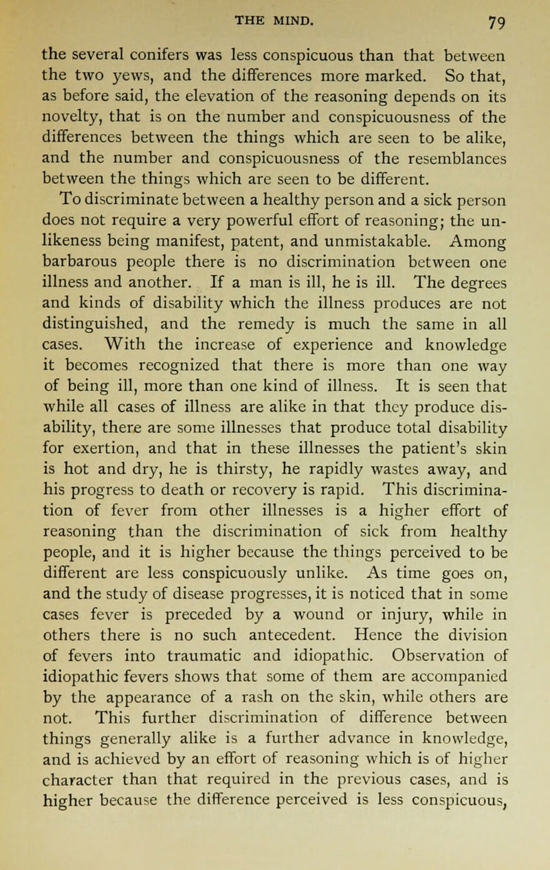 the several conifers was less conspicuous than that between the two yews, and the differences more marked. So that, as before said, the elevation of the reasoning depends on its novelty, that is on the number and conspicuousness of the differences between the things which are seen to be alike, and the number and conspicuousness of the resemblances between the things which are seen to be different. To discriminate between a healthy person and a sick person does not require a very powerful effort of reasoning; the un- likeness being manifest, patent, and unmistakable. Among barbarous people there is no discrimination between one illness and another. If a man is ill, he is ill. The degrees and kinds of disability which the illness produces are not distinguished, and the remedy is much the same in all cases. With the increase of experience and knowledge it becomes recognized that there is more than one way of being ill, more than one kind of illness. It is seen that while all cases of illness are alike in that they produce dis- ability, there are some illnesses that produce total disability for exertion, and that in these illnesses the patient's skin is hot and dry, he is thirsty, he rapidly wastes away, and his progress to death or recovery is rapid. This discrimina- tion of fever from other illnesses is a higher effort of reasoning than the discrimination of sick from healthy people, and it is higher because the things perceived to be different are less conspicuously unlike. As time goes on, and the study of disease progresses, it is noticed that in some cases fever is preceded by a wound or injury, while in others there is no such antecedent. Hence the division of fevers into traumatic and idiopathic. Observation of idiopathic fevers shows that some of them are accompanied by the appearance of a rash on the skin, while others are not. This further discrimination of difference between things generally alike is a further advance in knowledge, and is achieved by an effort of reasoning which is of higher character than that required in the previous cases, and is higher because the difference perceived is less conspicuous,