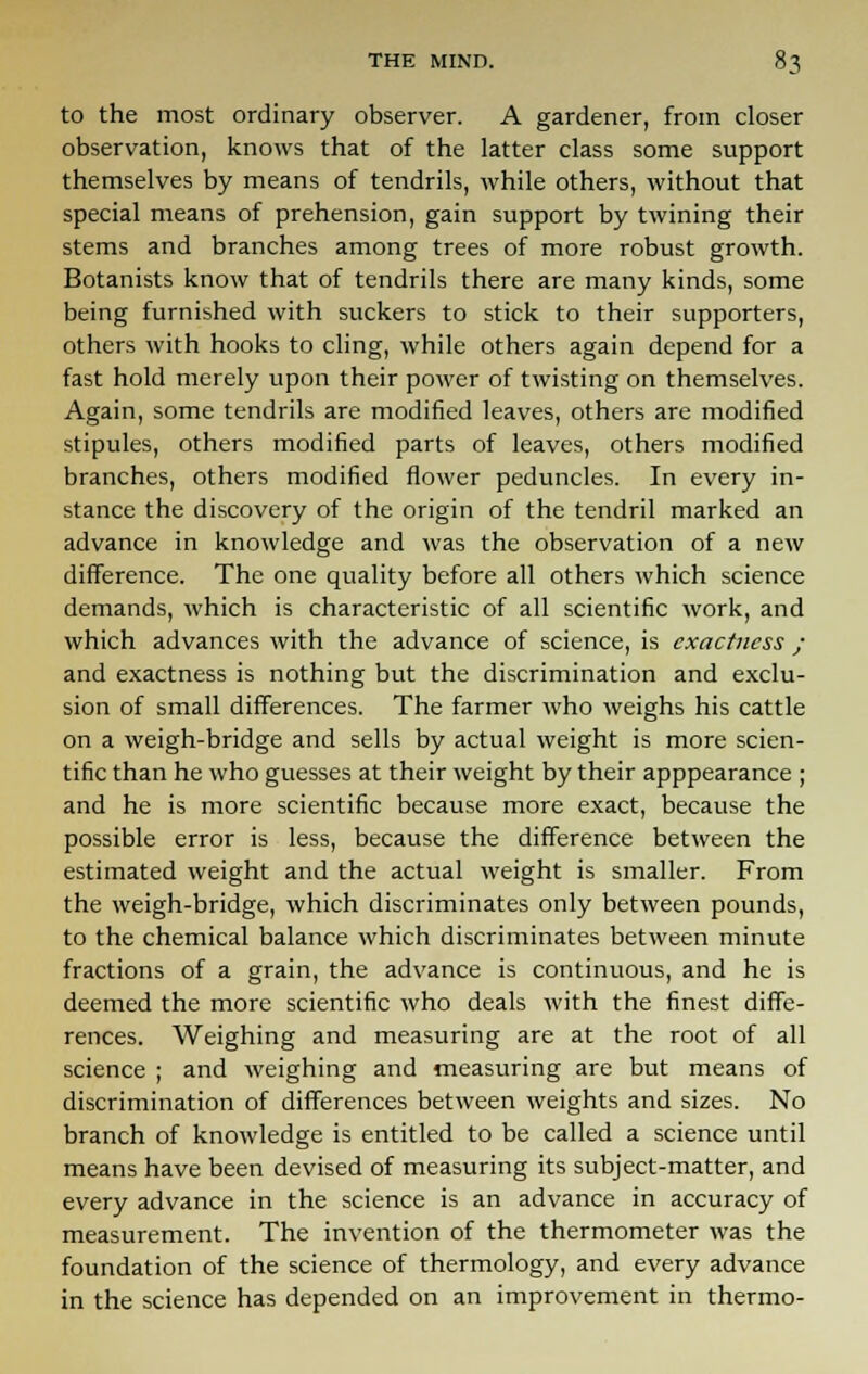to the most ordinary observer. A gardener, from closer observation, knows that of the latter class some support themselves by means of tendrils, while others, without that special means of prehension, gain support by twining their stems and branches among trees of more robust growth. Botanists know that of tendrils there are many kinds, some being furnished with suckers to stick to their supporters, others with hooks to cling, while others again depend for a fast hold merely upon their power of twisting on themselves. Again, some tendrils are modified leaves, others are modified stipules, others modified parts of leaves, others modified branches, others modified flower peduncles. In every in- stance the discovery of the origin of the tendril marked an advance in knowledge and was the observation of a new difference. The one quality before all others which science demands, which is characteristic of all scientific work, and which advances with the advance of science, is exactness ; and exactness is nothing but the discrimination and exclu- sion of small differences. The farmer who weighs his cattle on a weigh-bridge and sells by actual weight is more scien- tific than he who guesses at their weight by their apppearance ; and he is more scientific because more exact, because the possible error is less, because the difference between the estimated weight and the actual weight is smaller. From the weigh-bridge, which discriminates only between pounds, to the chemical balance which discriminates between minute fractions of a grain, the advance is continuous, and he is deemed the more scientific who deals with the finest diffe- rences. Weighing and measuring are at the root of all science ; and weighing and measuring are but means of discrimination of differences between weights and sizes. No branch of knowledge is entitled to be called a science until means have been devised of measuring its subject-matter, and every advance in the science is an advance in accuracy of measurement. The invention of the thermometer was the foundation of the science of thermology, and every advance in the science has depended on an improvement in thermo-