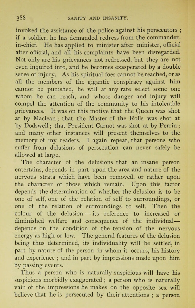 invoked the assistance of the police against his persecutors ; if a soldier, he has demanded redress from the commander- in-chief. He has applied to minister after minister, official after official, and all his complaints have been disregarded. Not only are his grievances not redressed, but they are not even inquired into, and he becomes exasperated by a double sense of injury. As his spiritual foes cannot be reached, or as all the members of the gigantic conspiracy against him cannot be punished, he will at any rate select some one whom he can reach, and whose danger and injury will compel the attention of the community to his intolerable grievances. It was on this motive that the Queen was shot at by Maclean ; that the Master of the Rolls was shot at by Dodswell; that President Carnot was shot at by Perrin ; and many other instances will present themselves to the memory of my readers. I again repeat, that persons who suffer from delusions of persecution can never safely be allowed at large. The character of the delusions that an insane person entertains, depends in part upon the area and nature of the nervous strata which have been removed, or rather upon the character of those which remain. Upon this factor depends the determination of whether the delusion is to be one of self, one of the relation of self to surroundings, or one of the relation of surroundings to self. Then the colour of the delusion — its reference to increased or diminished welfare and consequence of the individual— depends on the condition of the tension of the nervous energy as high or low. The general features of the delusion being thus determined, its individuality will be settled, in part by nature of the person in whom it occurs, his history and experience ; and in part by impressions made upon him by passing events. Thus a person who is naturally suspicious will have his suspicions morbidly exaggerated ; a person who is naturally vain of the impressions he makes on the opposite sex will believe that he is persecuted by their attentions ; a person