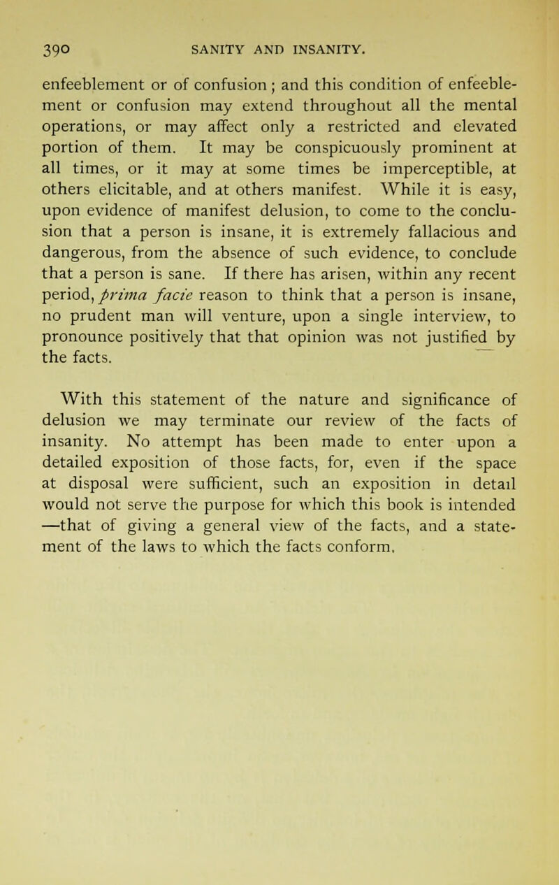 enfeeblement or of confusion ; and this condition of enfeeble- ment or confusion may extend throughout all the mental operations, or may affect only a restricted and elevated portion of them. It may be conspicuously prominent at all times, or it may at some times be imperceptible, at others elicitable, and at others manifest. While it is easy, upon evidence of manifest delusion, to come to the conclu- sion that a person is insane, it is extremely fallacious and dangerous, from the absence of such evidence, to conclude that a person is sane. If there has arisen, within any recent period, prima facie reason to think that a person is insane, no prudent man will venture, upon a single interview, to pronounce positively that that opinion was not justified by the facts. With this statement of the nature and significance of delusion we may terminate our review of the facts of insanity. No attempt has been made to enter upon a detailed exposition of those facts, for, even if the space at disposal were sufficient, such an exposition in detail would not serve the purpose for which this book is intended —that of giving a general view of the facts, and a state- ment of the laws to which the facts conform.