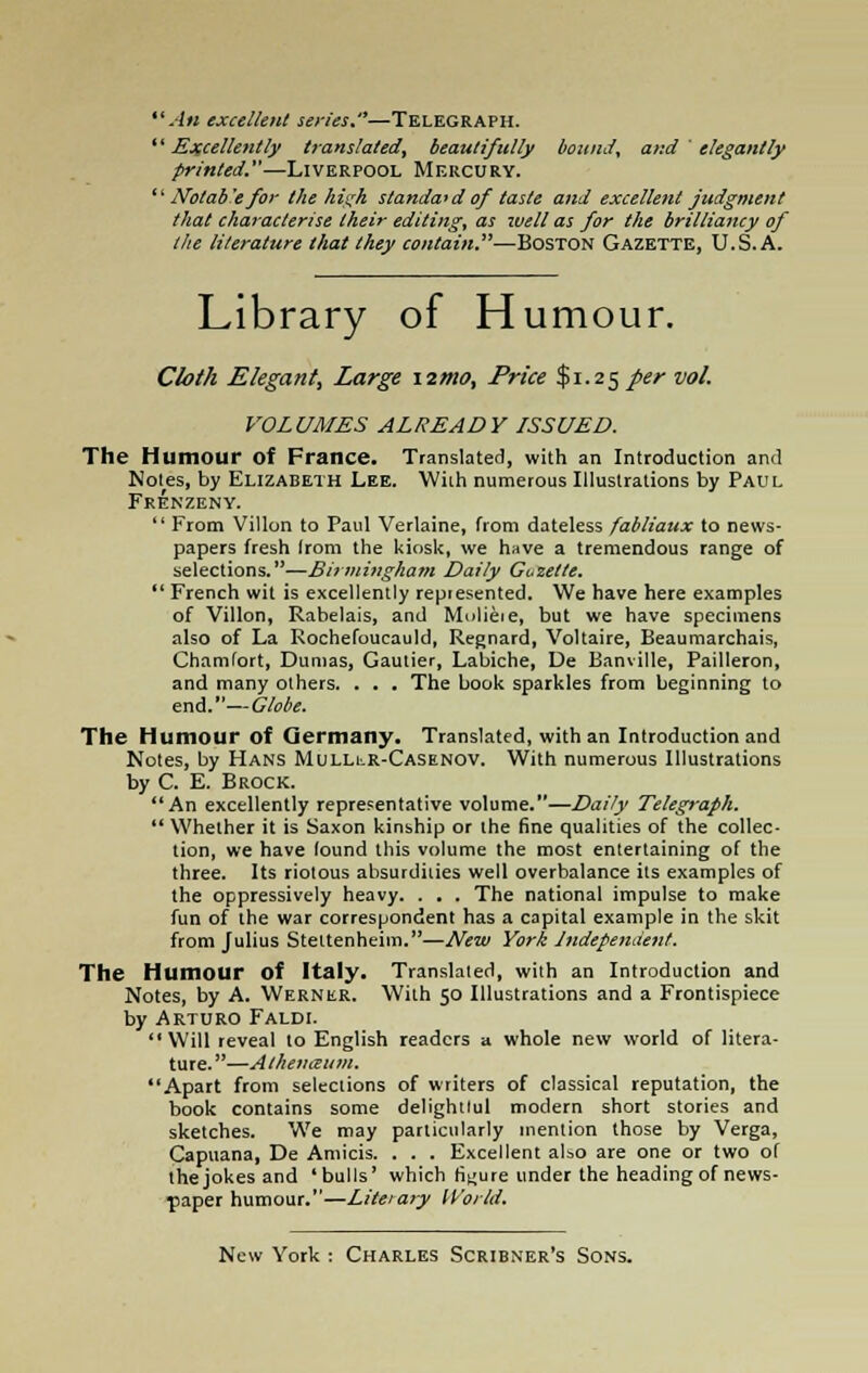 An excellent series.—Telegraph. '' Excellently translated, beautifully bound, and ' elegantly printed.—Liverpool Mercury.  Nolab'e for the high standard of taste and excellent judgment that characterise their editing, as well as for the brilliancy of the literature that they contain.—Boston Gazette, U.S.A. Library of Humour. Cloth Elegant, Large \2rn0, Price $1.25 per vol. VOLUMES ALREADY ISSUED. The Humour of France. Translated, with an Introduction and Notes, by Elizabeth Lee. With numerous Illustrations by Paul Frenzeny.  From Villon to Paul Verlaine, from dateless fabliaux to news- papers fresh Irom the kiosk, we have a tremendous range of selections.—Birmingham Daily Guzette.  French wit is excellently repiesented. We have here examples of Villon, Rabelais, and Mulieie, but we have specimens also of La Rochefoucauld, Regnard, Voltaire, Beaumarchais, Chamlort, Dumas, Gautier, Labiche, De Banville, Pailleron, and many others. . . . The book sparkles from beginning to end.—Globe. The Humour of Germany. Translated, with an Introduction and Notes, by Hans MuLLtR-CASENOV. With numerous Illustrations by C. E. Brock. An excellently representative volume.—Daily Telegraph.  Whether it is Saxon kinship or the fine qualities of the collec- tion, we have lound this volume the most entertaining of the three. Its riotous absurdiiies well overbalance its examples of the oppressively heavy. . . . The national impulse to make fun of the war correspondent has a capital example in the skit from Julius Stettenheim.—New York Jndepende7it. The Humour of Italy. Translated, with an Introduction and Notes, by A. Werner. With 50 Illustrations and a Frontispiece by Arturo Faldi. Will reveal to English readers a whole new world of litera- ture. —Athemeum. Apart from selections of writers of classical reputation, the book contains some delightlul modern short stories and sketches. We may particularly mention those by Verga, Capuana, De Amicis. . . . Excellent also are one or two of the jokes and 'bulls' which figure under the heading of news- paper humour.—Literary World.