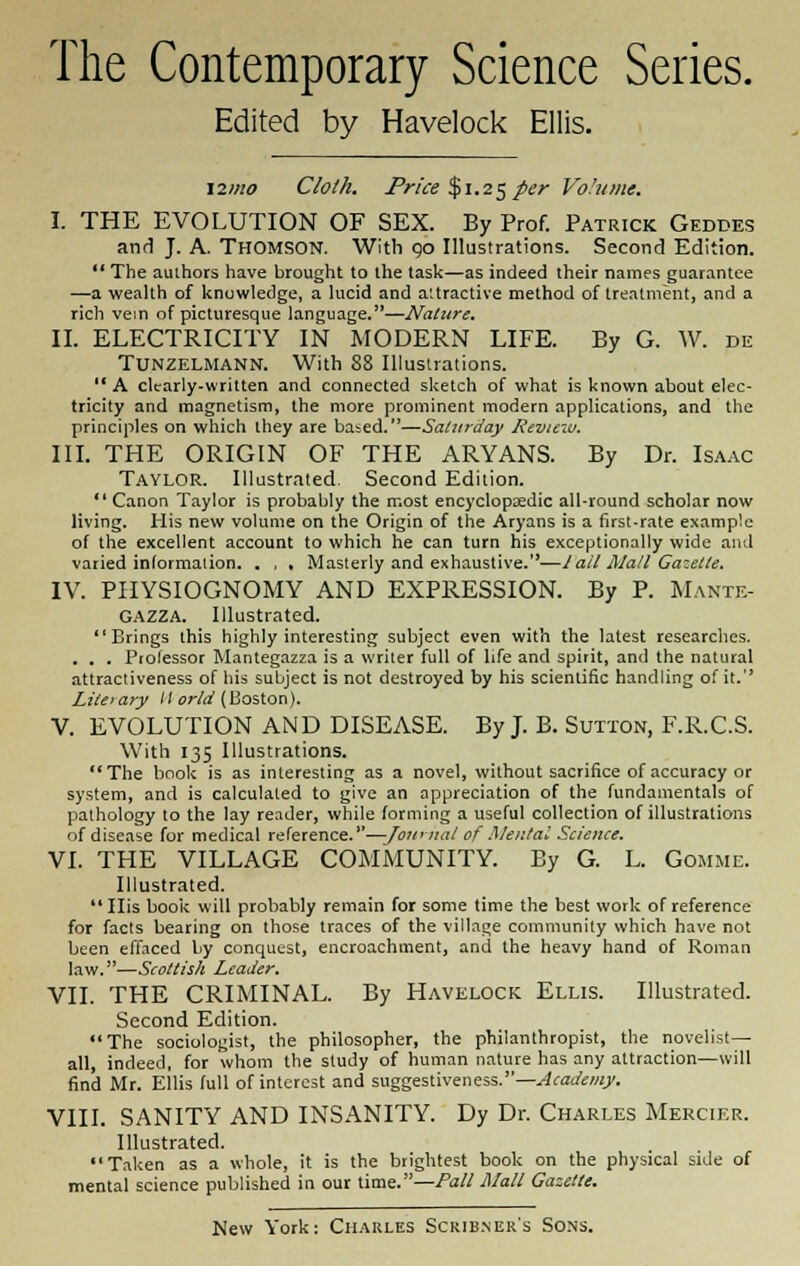 The Contemporary Science Series. Edited by Havelock Ellis. \2>no Cloth. Price $1.25per Volume. I. THE EVOLUTION OF SEX. By Prof. Patrick Gedbes and J. A. Thomson. With go Illustrations. Second Edition.  The authors have brought to the task—as indeed their names guarantee —a wealth of knuwledge, a lucid and attractive method of treatment, and a rich vein of picturesque language.—Nature. II. ELECTRICITY IN MODERN LIFE. By G. W. de TUNZELMANN. With 88 Illustrations.  A clearly-written and connected sketch of what is known about elec- tricity and magnetism, the more prominent modern applications, and the principles on which they are babed.—Saturday Reviezu. III. THE ORIGIN OF THE ARYANS. By Dr. Isaac Taylor. Illustrated. Second Edition.  Canon Taylor is probably the most encyclopedic all-round scholar now living. His new volume on the Origin of the Aryans is a first-rate example of the excellent account to which he can turn his exceptionally wide and varied information. . , , Masterly and exhaustive.—Iall Mall Gazette. IV. PHYSIOGNOMY AND EXPRESSION. By P. Mante- GAZZA. Illustrated. Brings this highly interesting subject even with the latest researches. . . . Professor Mantegazza is a writer full of life and spirit, and the natural attractiveness of his subject is not destroyed by his scientific handling of it. Liteiary II or Id (Boston). V. EVOLUTION AND DISEASE. By J. B. Sutton, F.R.C.S. With 135 Illustrations. The book is as interesting as a novel, without sacrifice of accuracy or system, and is calculated to give an appreciation of the fundamentals of pathology to the lay reader, while forming a useful collection of illustrations of disease for medical reference.—-Journal of Mental Science. VI. THE VILLAGE COMMUNITY. By G. L. Gomme. Illustrated.  His book will probably remain for some time the best work of reference for facts bearing on those traces of the village community which have not been effaced by conquest, encroachment, and the heavy hand of Roman law.—Scottish Leader. VII. THE CRIMINAL. By Havelock Ellis. Illustrated. Second Edition. The sociologist, the philosopher, the philanthropist, the novelist- all, indeed, for whom the study of human nature has any attraction—will find Mr. Ellis full of interest and suggestiveness.—Academy. VIII. SANITY AND INSANITY. Dy Dr. Charles Mercif.r. Illustrated. Taken as a whole, it is the brightest book on the physical side of mental science published in our time.—Pall Mall Gazelle.