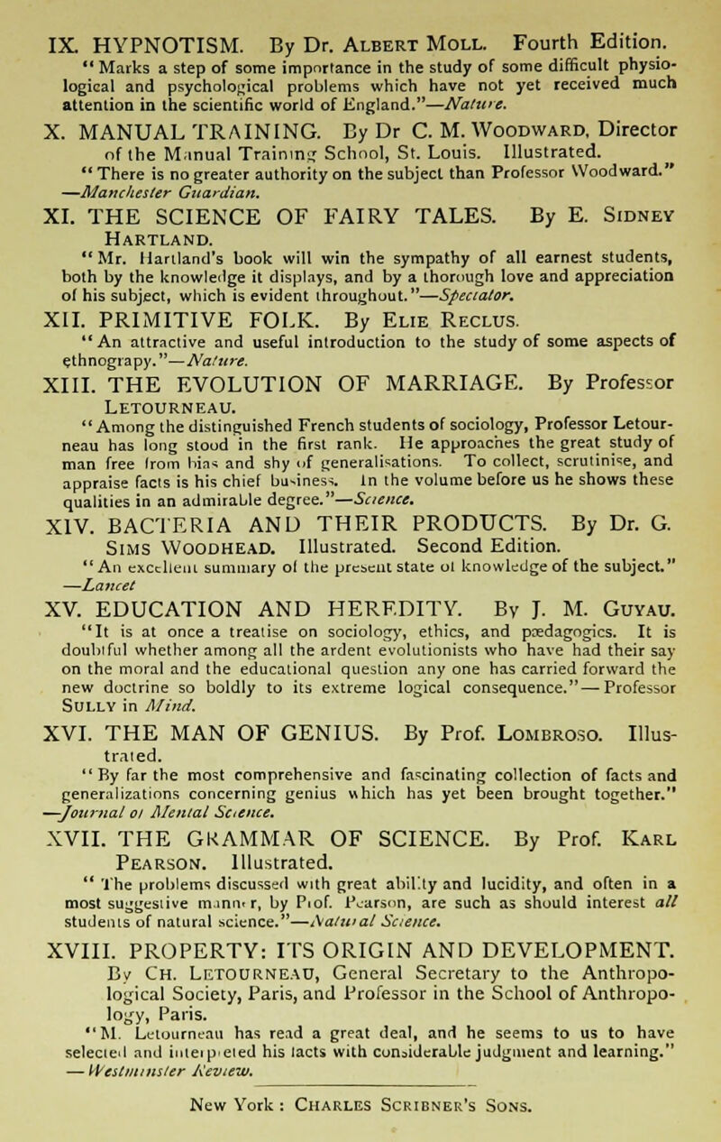 IX. HYPNOTISM. By Dr. Albert Moll. Fourth Edition. *' Marks a step of some importance in the study of some difficult physio- logical and psychological problems which have not yet received much attention in the scientific world of England.—Nature. X. MANUAL TRAINING. By Dr C. M. Woodward, Director of the Manual Training School, St. Louis. Illustrated.  There is no greater authority on the subject than Professor Woodward. —Manchester Guardian. XI. THE SCIENCE OF FAIRY TALES. By E. Sidney Hartland.  Mr. Hartland's book will win the sympathy of all earnest students, both by the knowledge it displays, and by a thorough love and appreciation ol his subject, which is evident throughout.—Spectator. XII. PRIMITIVE FOLK. By Elie Reclus. An attractive and useful introduction to the study of some aspects of ethnograpy.—Nature. XIII. THE EVOLUTION OF MARRIAGE. By Professor Letourneau. Among the distinguished French students of sociology, Professor Letour- neau has long stood in the first rank. He approaches the great study of man free Irom bin* and shy of generalisations. To collect, scrutinise, and appraise facts is his chief bu-ines>. In the volume before us he shows these qualities in an admirable degree.—Science. XIV. BACTERIA AND THEIR PRODUCTS. By Dr. G. Sims Woodhead. Illustrated. Second Edition. An excellent summary ol the present state ol knowledge of the subject. —Lancet XV. EDUCATION AND HEREDITY. By J. M. Guyau. It is at once a treatise on sociology, ethics, and pedagogics. It is doubtful whether among all the ardent evolutionists who have had their say on the moral and the educational question any one has carried forward the new doctrine so boldly to its extreme logical consequence.—Professor Sully in Mind. XVI. THE MAN OF GENIUS. By Prof. Lombroso. Illus- trated. By far the most comprehensive and fascinating collection of facts and generalizations concerning genius which has yet been brought together. —Journal ol Mental Science. XVII. THE GRAMMAR OF SCIENCE. By Prof. Karl Pearson. Illustrated.  The problems discussed with great ability and lucidity, and often in a most suggestive manmr, by Piof. Pearson, are such as should interest all students of natural science.—i\atuial Science. XVIII. PROPERTY: ITS ORIGIN AND DEVELOPMENT. By Ch. Letourneau, General Secretary to the Anthropo- logical Society, Paris, and Professor in the School of Anthropo- logy, Paris. M. Letourneau has read a great deal, and he seems to us to have selected and inteipeted his lacts with considerable judgment and learning. — Westminster Keview.