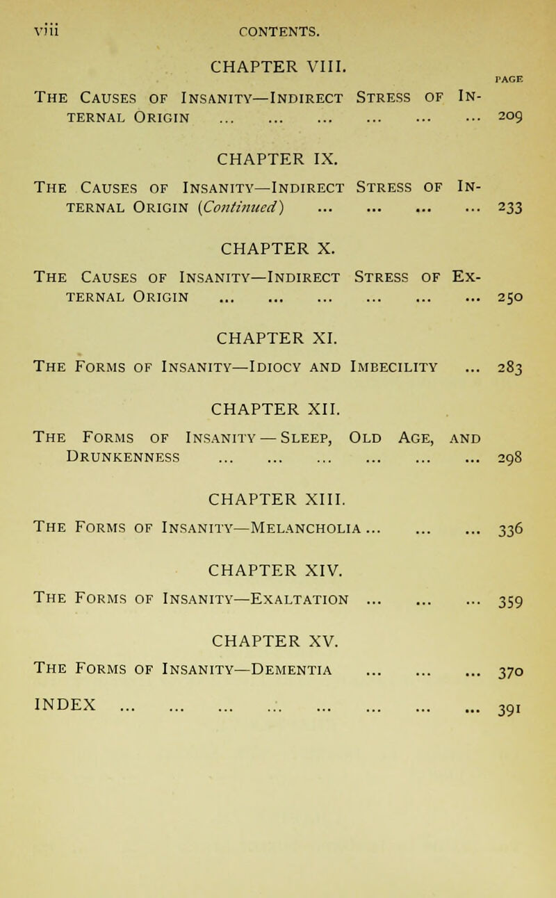 CHAPTER VIII. PAGE The Causes of Insanity—Indirect Stress of In- ternal Origin 209 CHAPTER IX. The Causes of Insanity—Indirect Stress of In- ternal Origin (Continued) 233 CHAPTER X. The Causes of Insanity—Indirect Stress of Ex- ternal Origin 250 CHAPTER XI. CHAPTER XII. The Forms of Insanity — Sleep, Old Age, and Drunkenness CHAPTER XIII. The Forms of Insanity—Melancholia 336 CHAPTER XIV. The Forms of Insanity—Exaltation 359 CHAPTER XV. The Forms of Insanity—Dementia 370 INDEX 39,