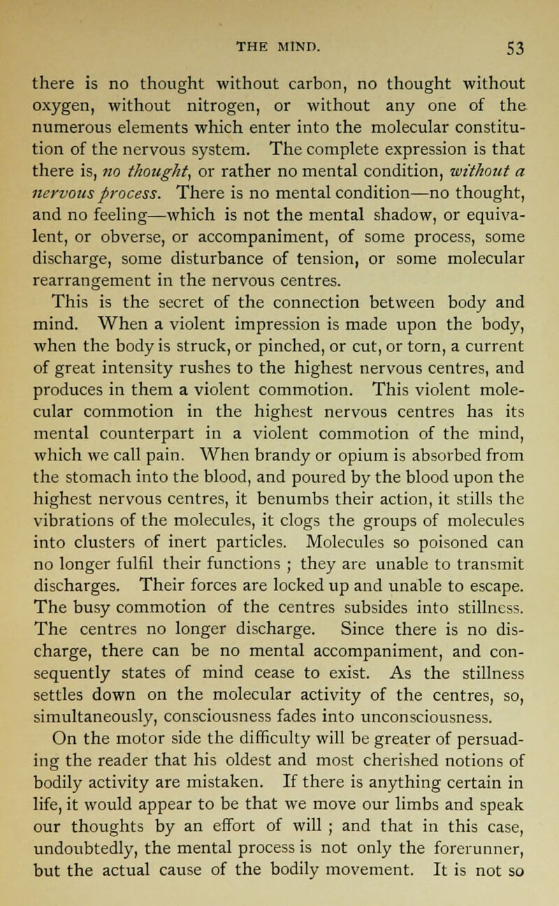 there is no thought without carbon, no thought without oxygen, without nitrogen, or without any one of the numerous elements which enter into the molecular constitu- tion of the nervous system. The complete expression is that there is, no thought, or rather no mental condition, without a nervous process. There is no mental condition—no thought, and no feeling—which is not the mental shadow, or equiva- lent, or obverse, or accompaniment, of some process, some discharge, some disturbance of tension, or some molecular rearrangement in the nervous centres. This is the secret of the connection between body and mind. When a violent impression is made upon the body, when the body is struck, or pinched, or cut, or torn, a current of great intensity rushes to the highest nervous centres, and produces in them a violent commotion. This violent mole- cular commotion in the highest nervous centres has its mental counterpart in a violent commotion of the mind, which we call pain. When brandy or opium is absorbed from the stomach into the blood, and poured by the blood upon the highest nervous centres, it benumbs their action, it stills the vibrations of the molecules, it clogs the groups of molecules into clusters of inert particles. Molecules so poisoned can no longer fulfil their functions ; they are unable to transmit discharges. Their forces are locked up and unable to escape. The busy commotion of the centres subsides into stillness. The centres no longer discharge. Since there is no dis- charge, there can be no mental accompaniment, and con- sequently states of mind cease to exist. As the stillness settles down on the molecular activity of the centres, so, simultaneously, consciousness fades into unconsciousness. On the motor side the difficulty will be greater of persuad- ing the reader that his oldest and most cherished notions of bodily activity are mistaken. If there is anything certain in life, it would appear to be that we move our limbs and speak our thoughts by an effort of will ; and that in this case, undoubtedly, the mental process is not only the forerunner, but the actual cause of the bodily movement. It is not so