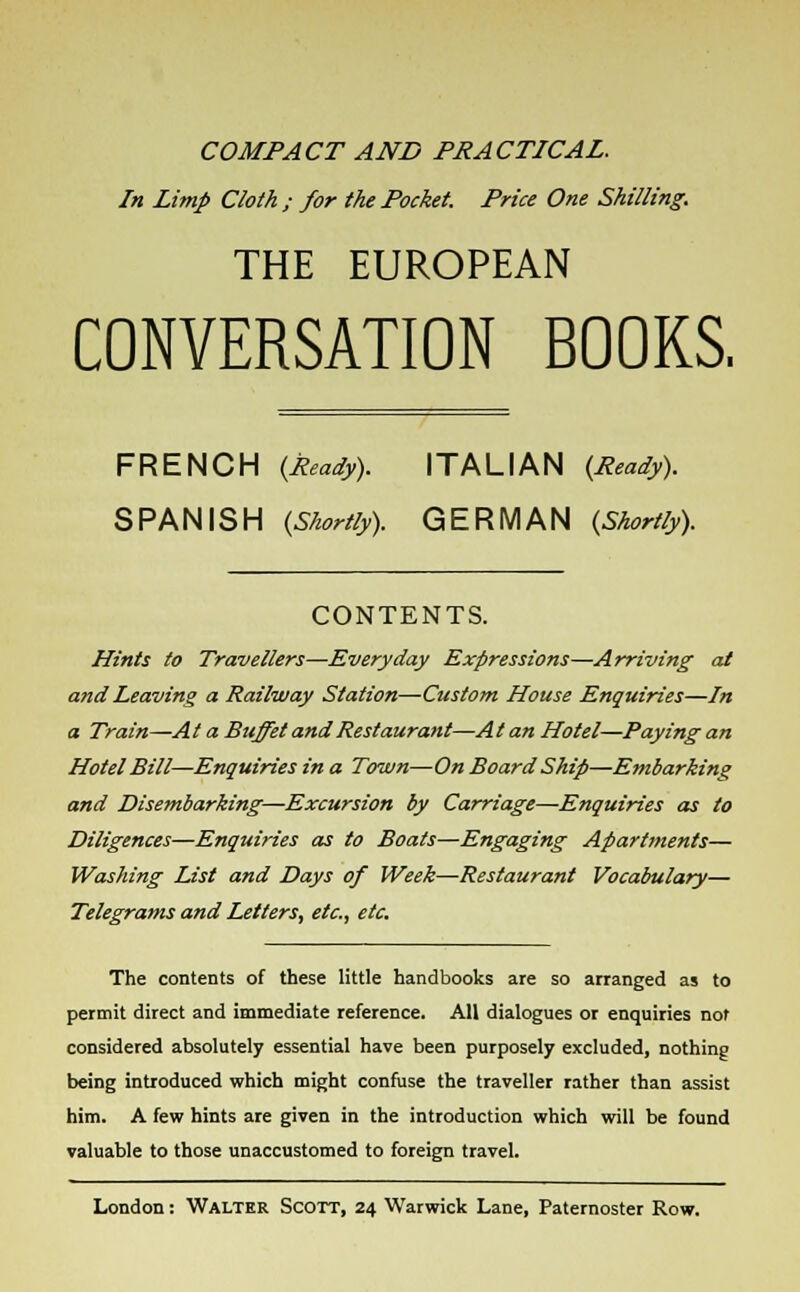 COMPACT AND PRACTICAL. In Limp Cloth ; for the Pocket. Price One Shilling. THE EUROPEAN CONVERSATION BOOKS. FRENCH {Ready). ITALIAN {Ready). SPANISH {Shortly). GERMAN {Shortly). CONTENTS. Hints to Travellers—Everyday Expressions—Arriving at and Leaving a Railway Station—Custom House Enquiries—In a Train—At a Buffet and Restaurant—At an Hotel—Paying an Hotel Bill—Enquiries in a Town—On Board Ship—Embarking and Disembarking—Excursion by Carriage—Enquiries as to Diligences—Enquiries as to Boats—Engaging Apartments— Washing List and Days of Week—Restaurant Vocabulary— Telegrams and Letters, etc., etc. The contents of these little handbooks are so arranged as to permit direct and immediate reference. All dialogues or enquiries not considered absolutely essential have been purposely excluded, nothing being introduced which might confuse the traveller rather than assist him. A few hints are given in the introduction which will be found valuable to those unaccustomed to foreign travel.