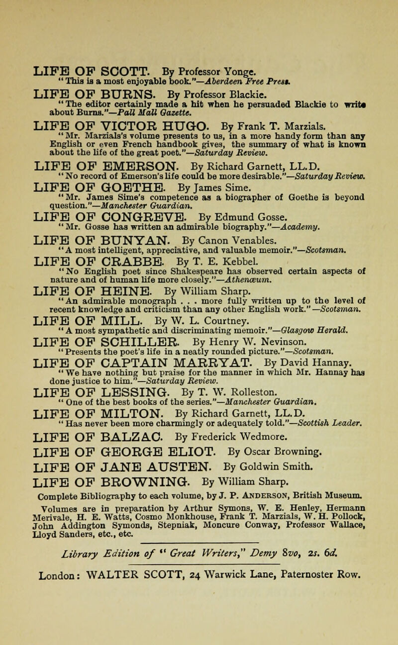LIFE OP SCOTT. By Professor Yonge.  This is a most enjoyable book.—Aberdeen Free Pres§. LIFE OF BURNS. By Professor Blackie.  The editor certainly made a hit when he persuaded Blackie to writ* about Burns.—Pali Mali Gazette. LIFE OF VICTOR HUGO. By Frank T. Marzials.  Mr. Marzials's volume presents to us, in a more handy form than any English or even French handbook gives, the summary of what is known about the life of the great poet.—Saturday Review, LIFE OF EMERSON. By Richard Garnett, LL.D. No record of Emerson's life could be more desirable.—Saturday Review. LIFE OF GOETHE. By James Sime. Mr. James Sime's competence as a biographer of Goethe is beyond question.—Manchester Guardian. LIFE OF CONGREVE. By Edmund Gosse. Mr. Gosse has written an admirable biography.—Academy. LIFE OF BUNYAN. By Canon Venables. A most intelligent, appreciative, and valuable memoir.—Scotsman. LIFE OF CRABBE. By T. E. Kebbel. No English poet since Shakespeare has observed certain aspects of nature and of human life more closely.—Athenceum. LIFE OF HEINE. By William Sharp. An admirable monograph . . . more fully written up to the level of recent knowledge and criticism than any other English work. Scotsman. LIFE OF MILL. By W. L. Courtney. A most sympathetic and discriminating memoir.—Glasgow Herald. LIFE OF SCHILLER. By Henry W. Nevinson.  Presents the poet's life in a neatly rounded picture.—Scotsman. LIFE OF CAPTAIN MARRY AT. By David Hannay.  We have nothing but praise for the manner in which Mr. Hannay has done justice to him.—Saturday Review. LIFE OF LESSING. By T. W. Rolleston.  One of the best books of the series.—Manchester Guardian. LIFE OF MILTON. By Richard Garnett, LL.D.  Has never been more charmingly or adequately told.—Scottish Leader. LIFE OF BALZAC By Frederick Wedmore. LIFE OF GEORGE ELIOT. By Oscar Browning. LIFE OF JANE AUSTEN. By Goldwin Smith. LIFE OF BROWNING. By William Sharp. Complete Bibliography to each volume, by J. P. Anderson, British Museum. Volumes are in preparation by Arthur Symons, W. E. Henley, Hermann Merivale, H. E. Watts, Cosmo Monkhouse, Frank T. Marzials, W. H. Pollock, John Addington Symonds, Stepniak, Moncure Conway, Professor Wallace, Lloyd Sanders, etc., etc. Library Edition of  Great Writers, Demy Zvo, 2s. 6d.