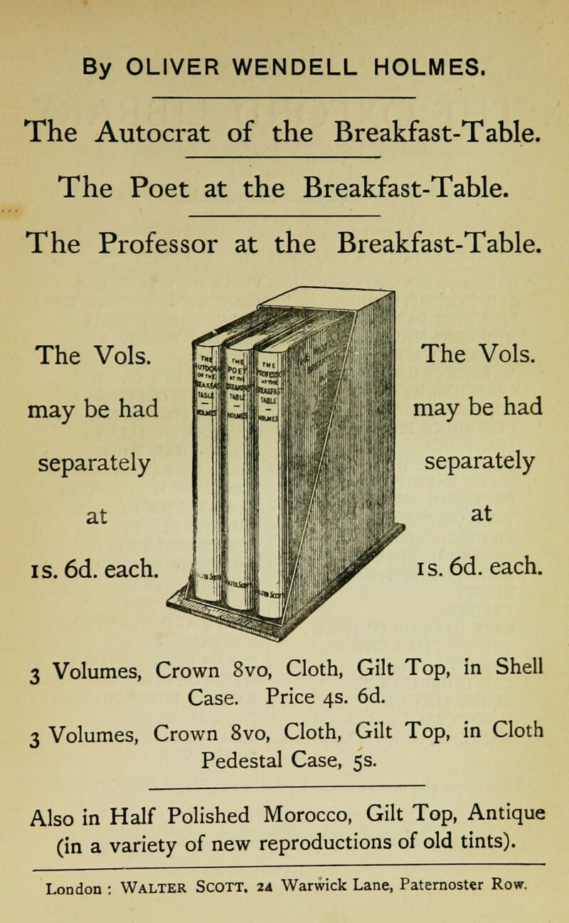 By OLIVER WENDELL HOLMES. The Autocrat of the Breakfast-Table. The Poet at the Breakfast-Table. The Professor at the Breakfast-Table. 3 Volumes, Crown 8vo, Cloth, Gilt Top, in Shell Case. Price 4s. 6d. 3 Volumes, Crown 8vo, Cloth, Gilt Top, in Cloth Pedestal Case, 5s. Also in Half Polished Morocco, Gilt Top, Antique (in a variety of new reproductions of old tints).