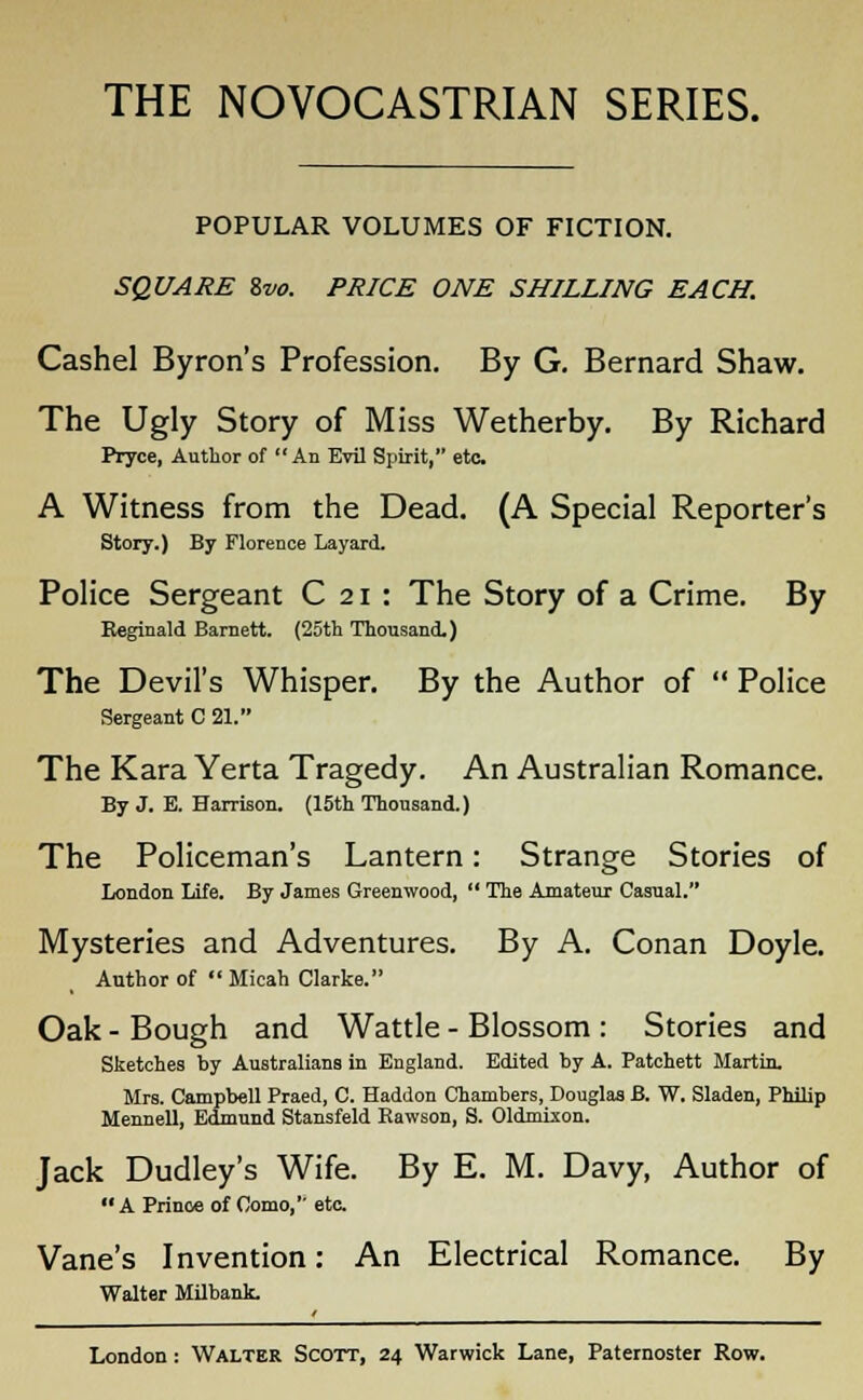 THE NOVOCASTRIAN SERIES. POPULAR VOLUMES OF FICTION. SQUARE 8w. PRICE ONE SHILLING EACH. Cashel Byron's Profession. By G. Bernard Shaw. The Ugly Story of Miss Wetherby. By Richard Pryce, Author of An Evil Spirit, etc A Witness from the Dead. (A Special Reporter's Story.) By Florence Layard. Police Sergeant C 21 : The Story of a Crime. By Reginald Barnett. (25th Thousand.) The Devil's Whisper. By the Author of  Police Sergeant C 21. The Kara Yerta Tragedy. An Australian Romance. By J. B. Harrison. (15th Thousand.) The Policeman's Lantern: Strange Stories of London Life. By James Greenwood,  The Amateur Casual. Mysteries and Adventures. By A. Conan Doyle. Author of  Micah Clarke. Oak - Bough and Wattle - Blossom : Stories and Sketches by Australians in England. Edited by A. Patchett Martin. Mrs. Campbell Praed, C. Haddon Chambers, Douglas B. W. Sladen, Philip Mennell, Edmund Stansfeld Bawson, S. Oldmixon. Jack Dudley's Wife. By E. M. Davy, Author of A Prince of Como,'' eta Vane's Invention: An Electrical Romance. By Walter Milbank.