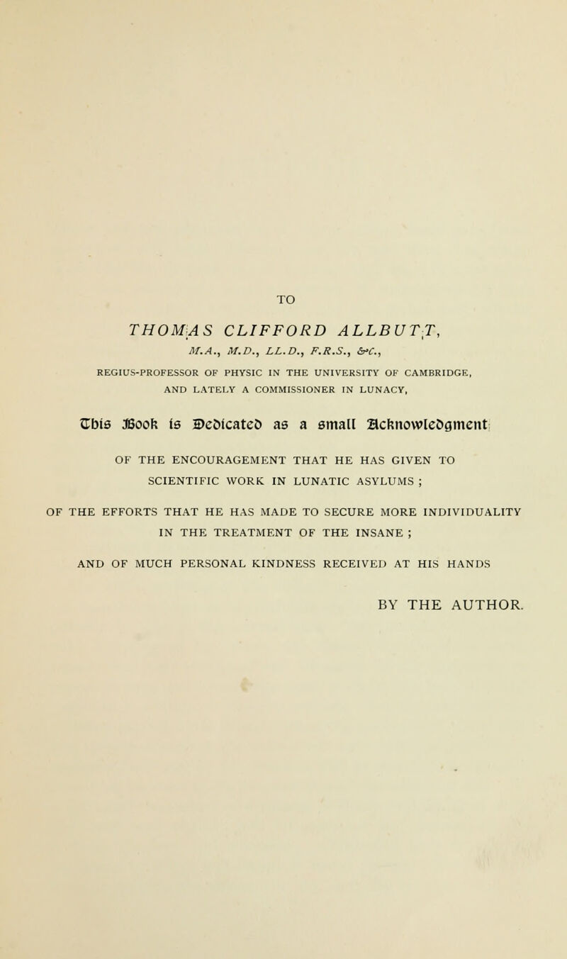 TO THOMAS CLIFFORD ALLBUTT, M.A., M.D., LL.D., F.R.S., &C, REGIUS-PROFESSOR OF PHYSIC IN THE UNIVERSITY OF CAMBRIDGE, AND LATELY A COMMISSIONER IN LUNACY, JTbis JBoon Is ©eofcateo as a small acknowledgment OF THE ENCOURAGEMENT THAT HE HAS GIVEN TO SCIENTIFIC WORK. IN LUNATIC ASYLUMS ; OF THE EFFORTS THAT HE HAS MADE TO SECURE MORE INDIVIDUALITY IN THE TREATMENT OF THE INSANE ; AND OF MUCH PERSONAL KINDNESS RECEIVED AT HIS HANDS BY THE AUTHOR,