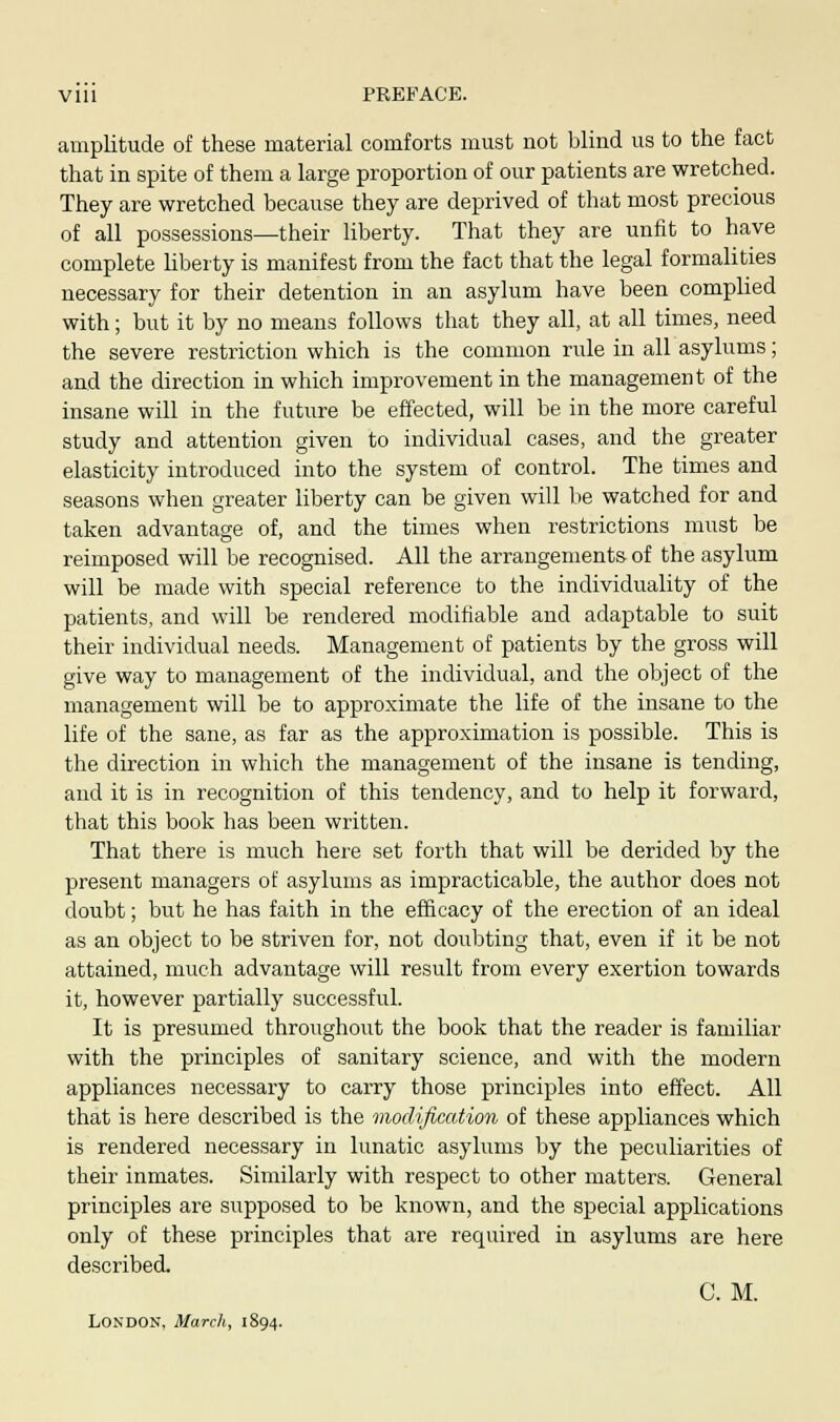 Vlll PREFACE. amplitude of these material comforts must not blind us to the fact that in spite of them a large proportion of our patients are wretched. They are wretched because they are deprived of that most precious of all possessions—their liberty. That they are unfit to have complete liberty is manifest from the fact that the legal formalities necessary for their detention in an asylum have been complied with; but it by no means follows that they all, at all times, need the severe restriction which is the common rule in all asylums; and the direction in which improvement in the management of the insane will in the future be effected, will be in the more careful study and attention given to individual cases, and the greater elasticity introduced into the system of control. The times and seasons when greater liberty can be given will be watched for and taken advantage of, and the times when restrictions must be reimposed will be recognised. All the arrangements of the asylum will be made with special reference to the individuality of the patients, and will be rendered modifiable and adaptable to suit their individual needs. Management of patients by the gross will give way to management of the individual, and the object of the management will be to approximate the life of the insane to the life of the sane, as far as the approximation is possible. This is the direction in which the management of the insane is tending, and it is in recognition of this tendency, and to help it forward, that this book has been written. That there is much here set forth that will be derided by the present managers of asylums as impracticable, the author does not doubt; but he has faith in the efficacy of the erection of an ideal as an object to be striven for, not doubting that, even if it be not attained, much advantage will result from every exertion towards it, however partially successful. It is presumed throughout the book that the reader is familiar with the principles of sanitary science, and with the modern appliances necessary to carry those principles into effect. All that is here described is the modification of these appliances which is rendered necessary in lunatic asylums by the peculiarities of their inmates. Similarly with respect to other matters. General principles are supposed to be known, and the special applications only of these principles that are required in asylums are here described. C. M. London, March, 1894.