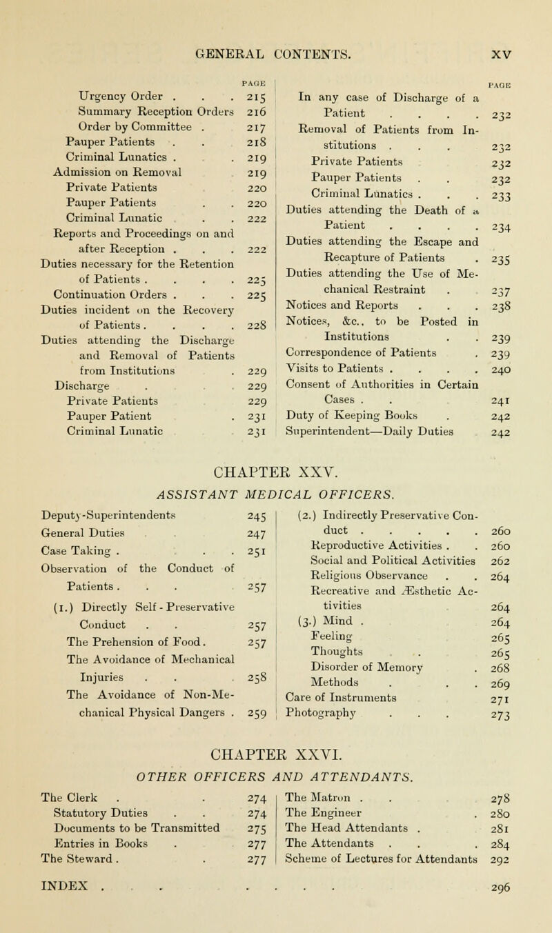 Urgency Order . Summary Reception Orders Order by Committee . Pauper Patients Criminal Lunatics . Admission on Removal Private Patients Pauper Patients Criminal Lunatic Reports and Proceedings on and after Reception . Duties necessary for the Retention of Patients . Continuation Orders . Duties incident on the Recovery of Patients . Duties attending the Discharge and Removal of Patients from Institutions Discharge Private Patients Pauper Patient Criminal Lunatic PAGE FAOE 215 In any case of Discharge of a 216 Patient .... 232 217 Removal of Patients from In- 2lS stitutions 232 219 Private Patients 232 219 Pauper Patients 232 220 Criminal Lunatics . 233 220 Duties attending the Death of a 222 Patient .... 234 222 Duties attending the Escape and Recapture of Patients 235 225 225 Duties attending the Use of Me- chanical Restraint 237 Notices and Reports 238 228 Notices, &c, to be Posted in Institutions 239 Correspondence of Patients 239 229 Visits to Patients .... 240 229 Consent of Authorities in Certain 229 Cases . 241 231 Duty of Keeping Books 242 2jl Superintendent—Daily Duties 242 CHAPTER XXV. ASSISTANT Deput) -Superintendents General Duties Case Taking . Observation of the Conduct of Patients . (1.) Directly Self - Preservative Conduct The Prehension of Food. The Avoidance of Mechanical Injuries The Avoidance of Non-Me- chanical Physical Dangers . MEDICAL OFFICERS. 245 247 251 257 257 257 259 (2.) Indirectly Preservative Con- duct .... 260 Reproductive Activities . 260 Social and Political Activities 262 Religious Observance 264 Recreative and ^Esthetic Ac- tivities 264 (3.) Mind . 264 Feeling 265 Thoughts 265 Disorder of Memory 268 Methods 269 Care of Instruments 271 Photography 273 CHAPTER XXVI. OTHER OFFICERS AND ATTENDANTS. The Clerk . . 274 Statutory Duties . . 274 Documents to be Transmitted 275 Entries in Books . 277 The Steward. . 277 The Matron . . 278 The Engineer . 280 The Head Attendants . 281 The Attendants . . . 284 Scheme of Lectures for Attendants 292 INDEX 296