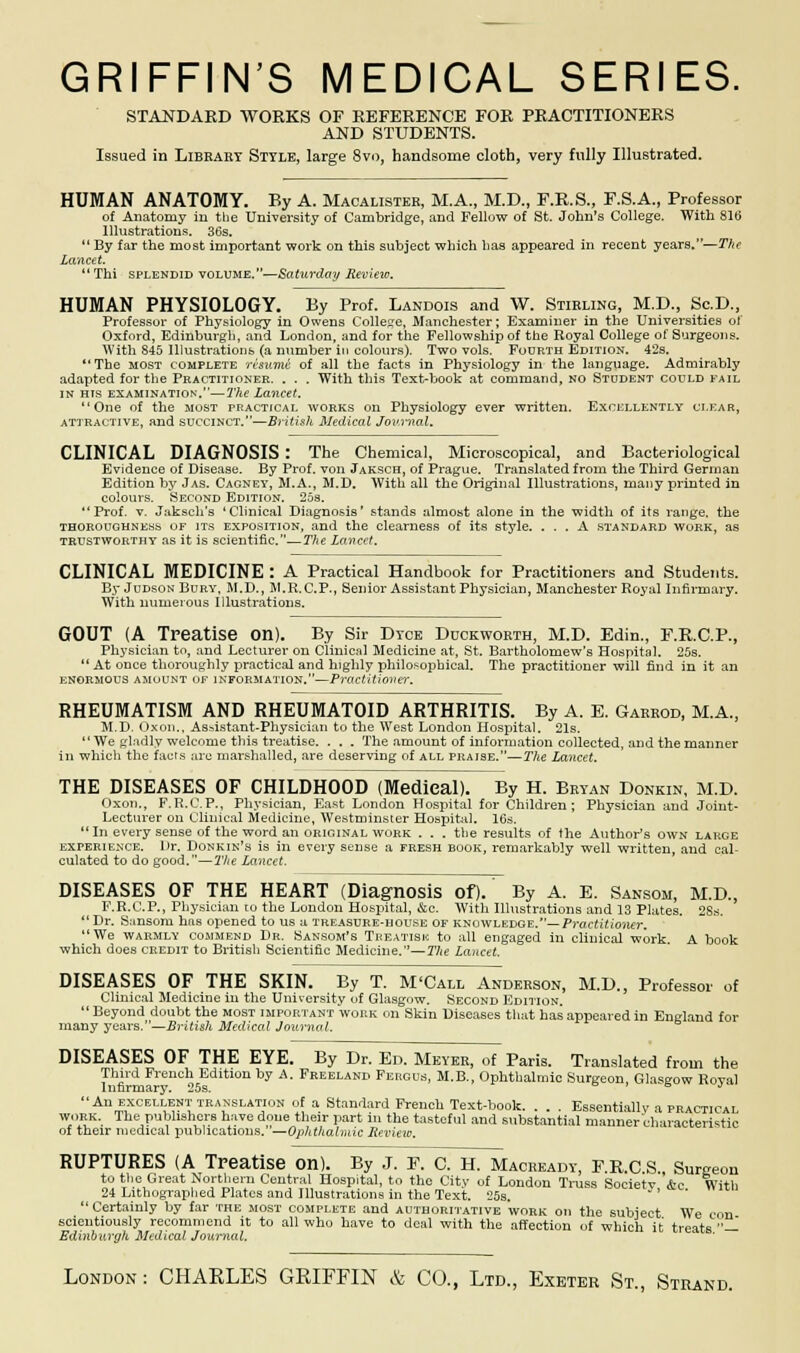 STANDARD WORKS OF REFERENCE FOR PRACTITIONERS AND STUDENTS. Issued in Library Style, large 8vo, handsome cloth, very fully Illustrated. HUMAN ANATOMY. Ry A. Macalister, M.A., M.D., F.R.S., F.S.A., Professor of Anatomy in the University of Cambridge, and Fellow of St. John's College. With 816 Illustrations. 36s.  By far the most important work on this subject which lias appeared in recent years.—The Lancet.  Thi splendid volume.—Saturday Review. HUMAN PHYSIOLOGY. By Prof. Landois and W. Stirling, M.D., Sc.D., Professor of Physiology in Owens College, Manchester; Examiner in the Universities of Oxford, Edinburgh, and London, and for the Fellowship of the Royal College of Surgeons. With 845 Illustrations (a number in colours). Two vols. Fourth Edition. 42s. The most complete rhume of all the facts in Physiology in the language. Admirably adapted for the Practitioner. . . . With this Text-book at command, no Student could fail in hts examination.—The Lancet. One of the most practical works on Physiology ever written. Excellently clear, attractive, and succinct.—British Medical Journal. CLINICAL DIAGNOSIS : The Chemical, Microscopical, and Bacteriological Evidence of Disease. By Prof, von Jaksch, of Prague. Translated from the Third German Edition by Jas. Cagney, M.A., M.D. With all the Original Illustrations, many printed in colours. Second Edition. 25s. Prof. v. Jaksch's 'Clinical Diagnosis' stands almost alone in the width of its range, the thoroughness of its exposition, and the clearness of its style. ... A standard work, as trustworthy as it is scientific.—The Lancet. CLINICAL MEDICINE : A Practical Handbook for Practitioners and Students. By JudsonBury, M.D., M.R.C.P., Senior Assistant Physician, Manchester Royal Infirmary. With numerous Illustrations. GOUT {A Treatise on). By Sir Dyce Duckworth, M.D. Edin., F.R.C.P., Physician to, and Lecturer on Clinical Medicine at, St. Bartholomew's Hospital. 25s.  At once thoroughly practical and highly philosophical. The practitioner will find in it an ENORMOUS AMOUNT OF INFORMATION.—PrCICtitiOVer. RHEUMATISM AND RHEUMATOID ARTHRITIS. By A. E. Gakrod, M.A., M.D. Oxon., As=istant-Physician to the West London Hospital. 21s.  We gladly welcome this treatise. . . . The amount of information collected, and the manner in which the facts arc marshalled, are deserving of all praise.—The Lancet. THE DISEASES OF CHILDHOOD (Medical). By H. Bryan Donkin, M.D. Oxon., F.R.C.P., Physician, East London Hospital for Children; Physician and Joint- Lecturer on Clinical Medicine, Westminster Hospital. 16s. In every sense of the word an original work . . . the results of the Author's own large experience. Dr. Donkin's is in every sense a fresh book, remarkably well written, and cal- culated to do good.—The Lancet. DISEASES OF THE HEART (Diagnosis of). By A. E. Sansom, M.D., F.R.C.P., Physician to the London Hospital, &c. With Illustrations and 13 Plates. 2Ss.  Dr. S:msom has opened to us a treasure-house of knowledge.—Practitioner. We warmly commend Dr. Sansom's Treatise to all engaged in clinical work A book which does credit to British Scientific Medicine.— The Lancet. DISEASES OF THE SKIN. By T. M'Call Anderson, M.D.. Professor of Clinical Medicine in the University of Glasgow. Second Edition. Beyond doubt the most important work on Skin Diseases that has appeared in England for many years.—British Medical Journal. DISEASES OF THE EYE. By Dr. En. Meyer, of Paris. Translated from the Third French Edition by A. Freeland Fergus, M.B., Ophthalmic Surgeon, Glasgow Koval Infirmary. 25s. s J An excellent translation of a Standard French Text-book. . . . Essentially a practical work. The publishers have done their part in the tasteful and substantial manner characteristic of their medical publications.—Ophthalmic Review. RUPTURES (A Treatise On). By J. P. C. H. Maceeady, P.R.C S., Surgeon to the Great Northern Central Hospital, to the City of London Trass Societv *c With 24 Lithographed Plates and Illustrations in the Text, 25s.  Certainly by far the most complete and authoritative work on the subject We con scicntiously recommend it to all who have to deal with the affection of which it treats — Edinburgh Medical Journal. London : CHARLES GRIFFIN & CO., Ltd., Exeter St., Strand.