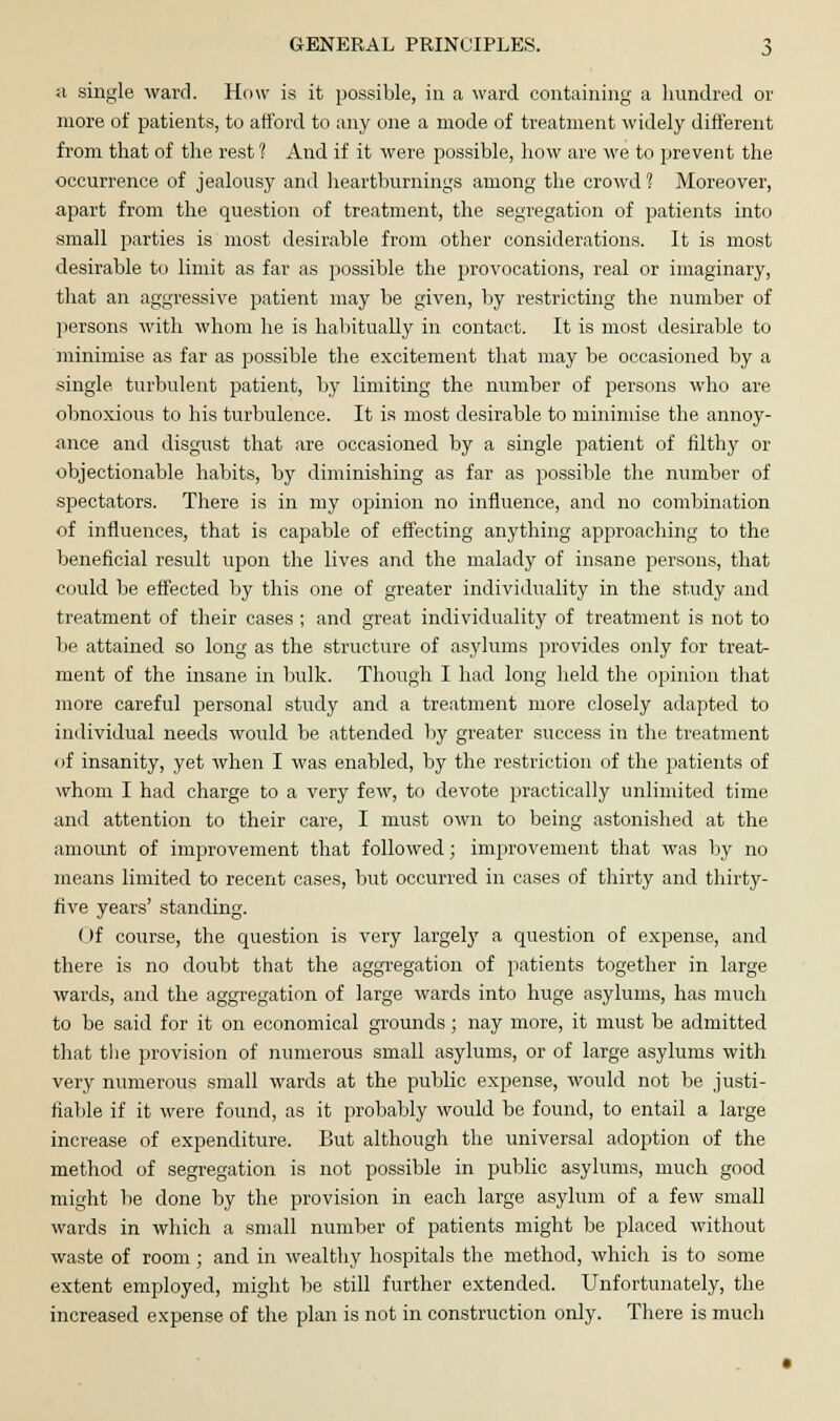 a single ward. How is it possible, in a ward containing a hundred or more of patients, to afford to any one a mode of treatment widely different from that of the rest 1 And if it were possible, how are we to prevent the occurrence of jealousy and heartburnings among the crowd 1 Moreover, apart from the question of treatment, the segregation of patients into small parties is most desirable from other considerations. It is most desirable to limit as far as possible the provocations, real or imaginary, that an aggressive patient may be given, by restricting the number of persons with whom he is habitually in contact. It is most desirable to minimise as far as possible the excitement that may be occasioned by a single turbulent patient, by limiting the number of persons who are obnoxious to his turbulence. It is most desirable to minimise the annoy- ance and disgust that are occasioned by a single patient of filthy or objectionable habits, by diminishing as far as possible the number of spectators. There is in my opinion no influence, and no combination of influences, that is capable of effecting anything approaching to the beneficial result upon the lives and the malady of insane persons, that could be effected by this one of greater individuality in the study and treatment of their cases ; and great individuality of treatment is not to be attained so long as the structure of asylums provides only for treat- ment of the insane in bulk. Though I had long held the opinion that more careful personal study and a treatment more closely adapted to individual needs would be attended by greater success in the treatment of insanity, yet when I was enabled, by the restriction of the patients of whom I had charge to a very few, to devote practically unlimited time and attention to their care, I must own to being astonished at the amount of improvement that followed; improvement that was by no means limited to recent cases, but occurred in cases of thirty and thirty- five years' standing. Of course, the question is very largely a question of expense, and there is no doubt that the aggregation of patients together in large wards, and the aggregation of large wards into huge asylums, has much to be said for it on economical grounds; nay more, it must be admitted that the provision of numerous small asylums, or of large asylums with very numerous small wards at the public expense, would not be justi- fiable if it were found, as it probably would be found, to entail a large increase of expenditure. But although the universal adoption of the method of segregation is not possible in public asylums, much good might be done by the provision in each large asylum of a few small wards in which a small number of patients might be placed without waste of room; and in wealthy hospitals the method, which is to some extent employed, might be still further extended. Unfortunately, the increased expense of the plan is not in construction only. There is much