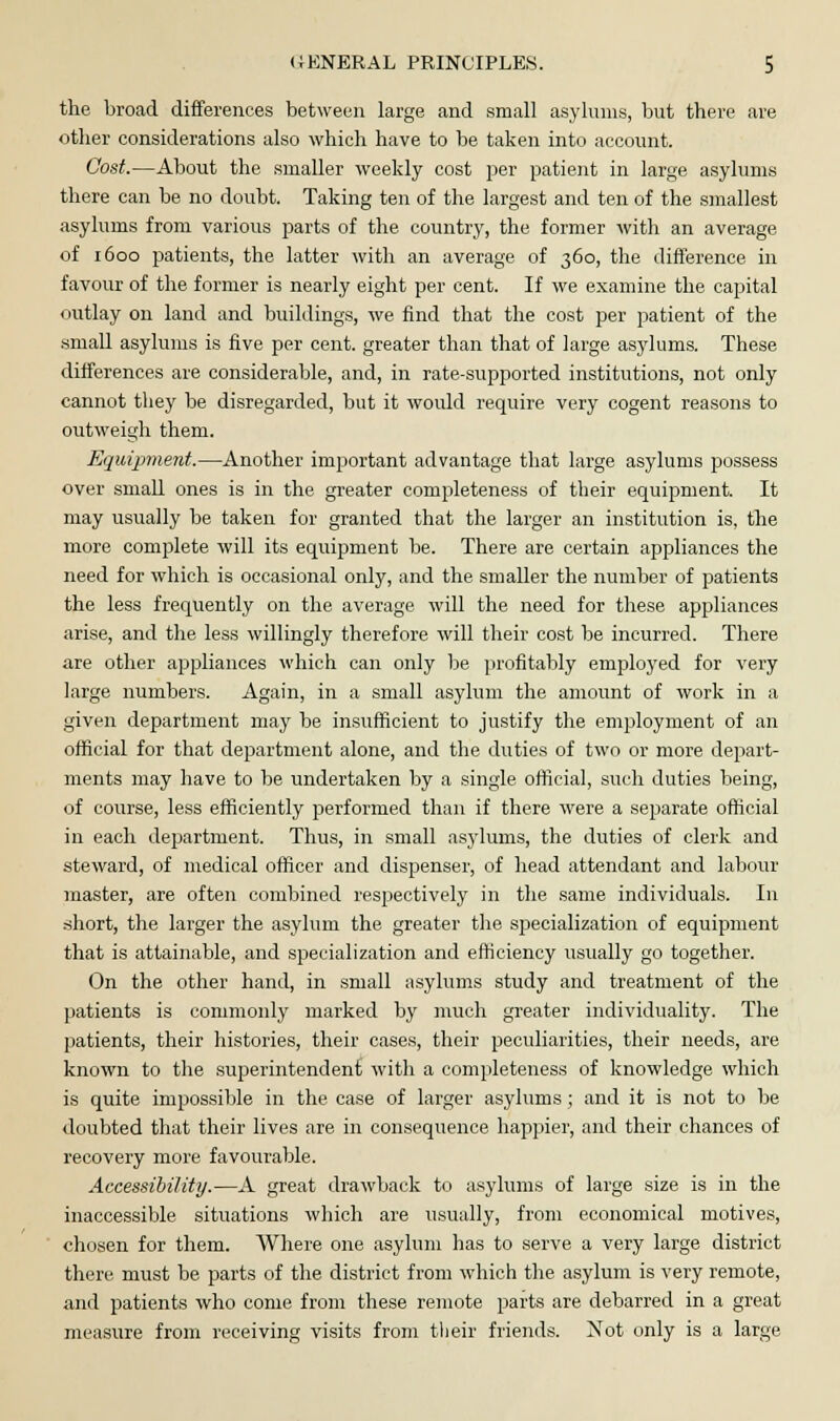 the broad differences between large and small asylums, but there are other considerations also which have to be taken into account. Cost.—About the smaller weekly cost per patient in large asylums there can be no doubt. Taking ten of the largest and ten of the smallest asylums from various parts of the country, the former with an average of 1600 patients, the latter with an average of 360, the difference in favour of the former is nearly eight per cent. If we examine the capital outlay on land and buildings, we find that the cost per patient of the small asylums is five per cent, greater than that of large asylums. These differences are considerable, and, in rate-supported institutions, not only cannot they be disregarded, but it would require very cogent reasons to outweigh them. Equipment.—Another important advantage that large asylums possess over small ones is in the greater completeness of their equipment. It may usually be taken for granted that the larger an institution is, the more complete will its equipment be. There are certain appliances the need for which is occasional only, and the smaller the number of patients the less frequently on the average will the need for these appliances arise, and the less willingly therefore will their cost be incurred. There are other appliances which can only be profitably employed for very large numbers. Again, in a small asylum the amount of work in a given department may be insufficient to justify the employment of an official for that department alone, and the duties of two or more depart- ments may have to be undertaken by a single official, such duties being, of course, less efficiently performed than if there were a separate official in each department. Thus, in small asylums, the duties of clerk and steward, of medical officer and dispenser, of head attendant and labour master, are often combined respectively in the same individuals. In short, the larger the asylum the greater the specialization of equipment that is attainable, and specialization and efficiency usually go together. On the other hand, in small asylums study and treatment of the patients is commonly marked by much greater individuality. The patients, their histories, their cases, their peculiarities, their needs, are known to the superintendent with a completeness of knowledge which is quite impossible in the case of larger asylums; and it is not to be doubted that their lives are in consequence happier, and their chances of recovery more favourable. Accessibility.—A great drawback to asylums of large size is in the inaccessible situations which are usually, from economical motives, chosen for them. Where one asylum has to serve a very large district there must be parts of the district from which the asylum is very remote, a,nd patients who come from these remote parts are debarred in a great measure from receiving visits from their friends. Not only is a large