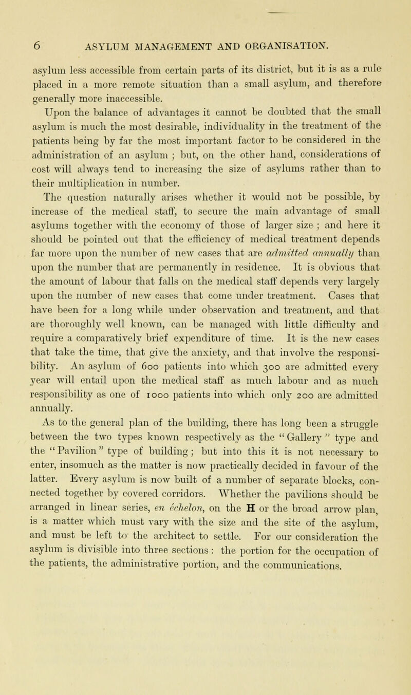 asylum less accessible from certain parts of its district, but it is as a rule placed in a more remote situation than a small asylum, and therefore generally more inaccessible. Upon the balance of advantages it cannot be doubted that the small asylum is much the most desirable, individuality in the treatment of the patients being by far the most important factor to be considered in the administration of an asylum ; but, on the other hand, considerations of cost will always tend to increasing the size of asylums rather than to their multiplication in number. The question naturally arises whether it would not be possible, by increase of the medical staff, to secure the main advantage of small asylums together with the economy of those of larger size ; and here it should be pointed out that the efficiency of medical treatment depends far more upon the number of new cases that are admitted annually than upon the number that are permanently in residence. It is obvious that the amount of labour that falls on the medical staff depends very largely upon the number of new cases that come under treatment. Cases that have been for a long while under observation and treatment, and that are thoroughly well known, can be managed with little difficulty and require a comparatively brief expenditure of time. It is the new cases that take the time, that give the anxiety, and that involve the responsi- bility. An asylum of 600 patients into which 300 are admitted every year will entail upon the medical staff as much labour and as much responsibility as one of 1000 patients into which only 200 are admitted annually. As to the general plan of the building, there has long been a struggle between the two types known respectively as the  Gallery  type and the  Pavilion type of building; but into this it is not necessary to enter, insomuch as the matter is now practically decided in favour of the latter. Every asylum is now built of a number of separate blocks, con- nected together by covered corridors. Whether the pavilions should be arranged in linear series, en echelon, on the H or the broad arrow plan, is a matter which must vary with the size and the site of the asylum, and must be left to' the architect to settle. For our consideration the asylum is divisible into three sections: the portion for the occupation of the patients, the administrative portion, and the communications.