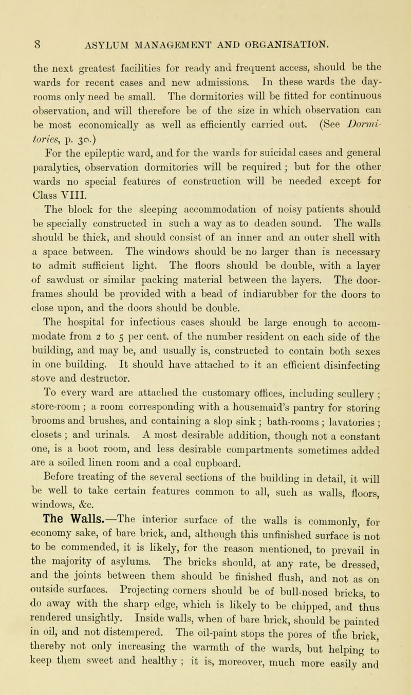 the next greatest facilities for ready and frequent access, should be the wards for recent cases and new admissions. In these wards the day- rooms only need be small. The dormitories will be fitted for continuous observation, and will therefore be of the size in which observation can be most economically as well as efficiently carried out. (See Dormi- tories, p. 30.) For the epileptic ward, and for the wards for suicidal cases and general paralytics, observation dormitories will be required ; but for the other wards no special features of construction will be needed except for Class VIII. The block for the sleeping accommodation of noisy patients should be specially constructed in such a way as to deaden sound. The walls should be thick, and should consist of an inner and an outer shell with a space between. The windows should be no larger than is necessary to admit sufficient light. The floors should be double, with a layer of sawdust or similar packing material between the layers. The door- frames should be provided with a bead of indiarubber for the doors to close upon, and the doors should be double. The hospital for infectious cases should be large enough to accom- modate from 2 to 5 per cent, of the number resident on each side of the building, and may be, and usually is, constructed to contain both sexes in one building. It should have attached to it an efficient disinfecting stove and destructor. To every ward are attached the customary offices, including scullery ; store-room ; a room corresponding with a housemaid's pantry for storing- brooms and brushes, and containing a slop sink ; bath-rooms ; lavatories ; closets; and urinals. A most desirable addition, though not a constant one, is a boot room, and less desirable compartments sometimes added are a soiled linen room and a coal cupboard. Before treating of the several sections of the building in detail, it will be well to take certain features common to all, such as walls, floors windows, &c. The Walls.—The interior surface of the walls is commonly, for economy sake, of bare brick, and, although this unfinished surface is not to be commended, it is likely, for the reason mentioned, to prevail in the majority of asylums. The bricks should, at any rate, be dressed, and the joints between them should be finished flush, and not as on outside surfaces. Projecting corners should be of bull-nosed bricks to do away with the sharp edge, which is likely to be chipped, and thus rendered unsightly. Inside walls, when of bare brick, should be painted in oil, and not distempered. The oil-paint stops the pores of the brick thereby not only increasing the warmth of the wards, but helping to keep them sweet and healthy ; it is, moreover, much more easily and