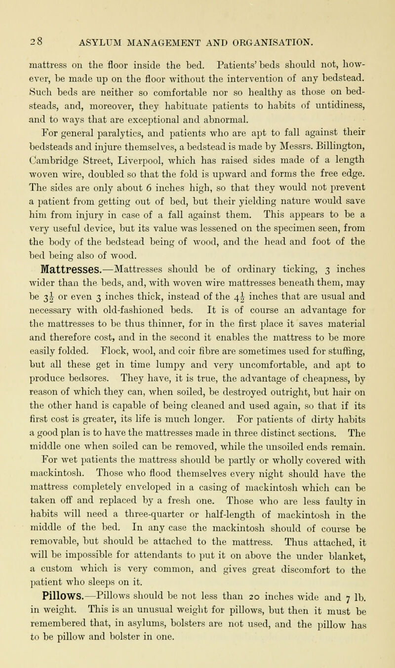 mattress on the floor inside the bed. Patients' beds should not, how- ever, be made up on the floor without the intervention of any bedstead. Such beds are neither so comfortable nor so healthy as those on bed- steads, and, moreover, they habituate patients to habits of untidiness, and to ways that are exceptional and abnormal. For general paralytics, and patients who are apt to fall against their bedsteads and injure themselves, a bedstead is made by Messrs. Billington, Cambridge Street, Liverpool, which has raised sides made of a length woven wire, doubled so that the fold is upward and forms the free edge. The sides are only about 6 inches high, so that they would not prevent a patient from getting out of bed, but their yielding nature would save him from injury in case of a fall against them. This appears to be a very useful device, but its value was lessened on the specimen seen, from the body of the bedstead being of wood, and the head and foot of the bed being also of wood. Mattresses.—Mattresses should be of ordinary ticking, 3 inches wider than the beds, and, with woven wire mattresses beneath them, may be 3jt or even 3 inches thick, instead of the 4J- inches that are usual and necessary with old-fashioned beds. It is of course an advantage for the mattresses to be thus thinner, for in the first place it saves material and therefore cost, and in the second it enables the mattress to be more easily folded. Flock, wool, and coir fibre are sometimes used for stuffing, but all these get in time lumpy and very uncomfortable, and apt to produce bedsores. They have, it is true, the advantage of cheapness, by reason of which they can, when soiled, be destroyed outright, but hair on the other hand is capable of being cleaned and used again, so that if its first cost is greater, its life is much longer. For patients of dirty habits a good plan is to have the mattresses made in three distinct sections. The middle one when soiled can be removed, while the unsoiled ends remain. For wet patients the mattress should be partly or wholly covered with mackintosh. Those who flood themselves every night should have the mattress completely enveloped in a casing of mackintosh which can be taken off and replaced by a fresh one. Those who are less faulty in habits will need a three-quarter or half-length of mackintosh in the middle of the bed. In any case the mackintosh should of course be removable, but should be attached to the mattress. Thus attached, it will be impossible for attendants to put it on above the under blanket, a custom which is very common, and gives great discomfort to the patient who sleeps on it. Pillows.—Pillows should be not less than 20 inches wide and 7 lb. in weight. This is an unusual weight for pillows, but then it must be remembered that, in asylums, bolsters are not used, and the pillow has to be pillow and bolster in one.
