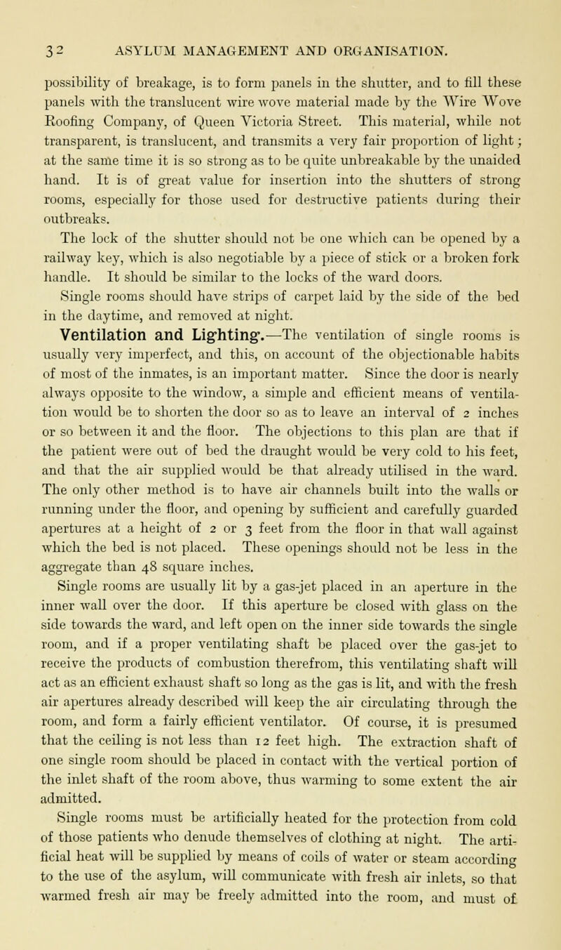 possibility of breakage, is to form panels in the shutter, and to fill these panels with the translucent wire wove material made by the Wire Wove Booting Company, of Queen Victoria Street. This material, while not transparent, is translucent, and transmits a very fair proportion of light; at the same time it is so strong as to be quite unbreakable by the unaided hand. It is of great value for insertion into the shutters of strong rooms, especially for those used for destructive patients during their outbreaks. The lock of the shutter should not be one which can be opened by a railway key, which is also negotiable by a piece of stick or a broken fork handle. It should be similar to the locks of the ward doors. Single rooms should have strips of carpet laid by the side of the bed in the daytime, and removed at night. Ventilation and Lighting1.—The ventilation of single rooms is usually very imperfect, and this, on account of the objectionable habits of most of the inmates, is an important matter. Since the door is nearly always opposite to the window, a simple and efficient means of ventila- tion would be to shorten the door so as to leave an interval of 2 inches or so between it and the floor. The objections to this plan are that if the patient were out of bed the draught would be very cold to his feet, and that the air supplied would be that already utilised in the ward. The only other method is to have air channels built into the walls or running under the floor, and opening by sufficient and carefully guarded apertures at a height of 2 or 3 feet from the floor in that wall against which the bed is not placed. These openings should not be less in the aggregate than 48 square inches. Single rooms are usually lit by a gas-jet placed in an aperture in the inner wall over the door. If this aperture be closed with glass on the side towards the ward, and left open on the inner side towards the single room, and if a proper ventilating shaft be placed over the gas-jet to receive the products of combustion therefrom, this ventilating shaft will act as an efficient exhaust shaft so long as the gas is lit, and with the fresh air apertures already described will keep the air circulating through the room, and form a fairly efficient ventilator. Of course, it is presumed that the ceiling is not less than 12 feet high. The extraction shaft of one single room should be placed in contact with the vertical portion of the inlet shaft of the room above, thus warming to some extent the air admitted. Single rooms must be artificially heated for the protection from cold of those patients who denude themselves of clothing at night. The arti- ficial heat will be supplied by means of cods of water or steam according to the use of the asylum, will communicate with fresh air inlets, so that warmed fresh air may be freely admitted into the room, and must of