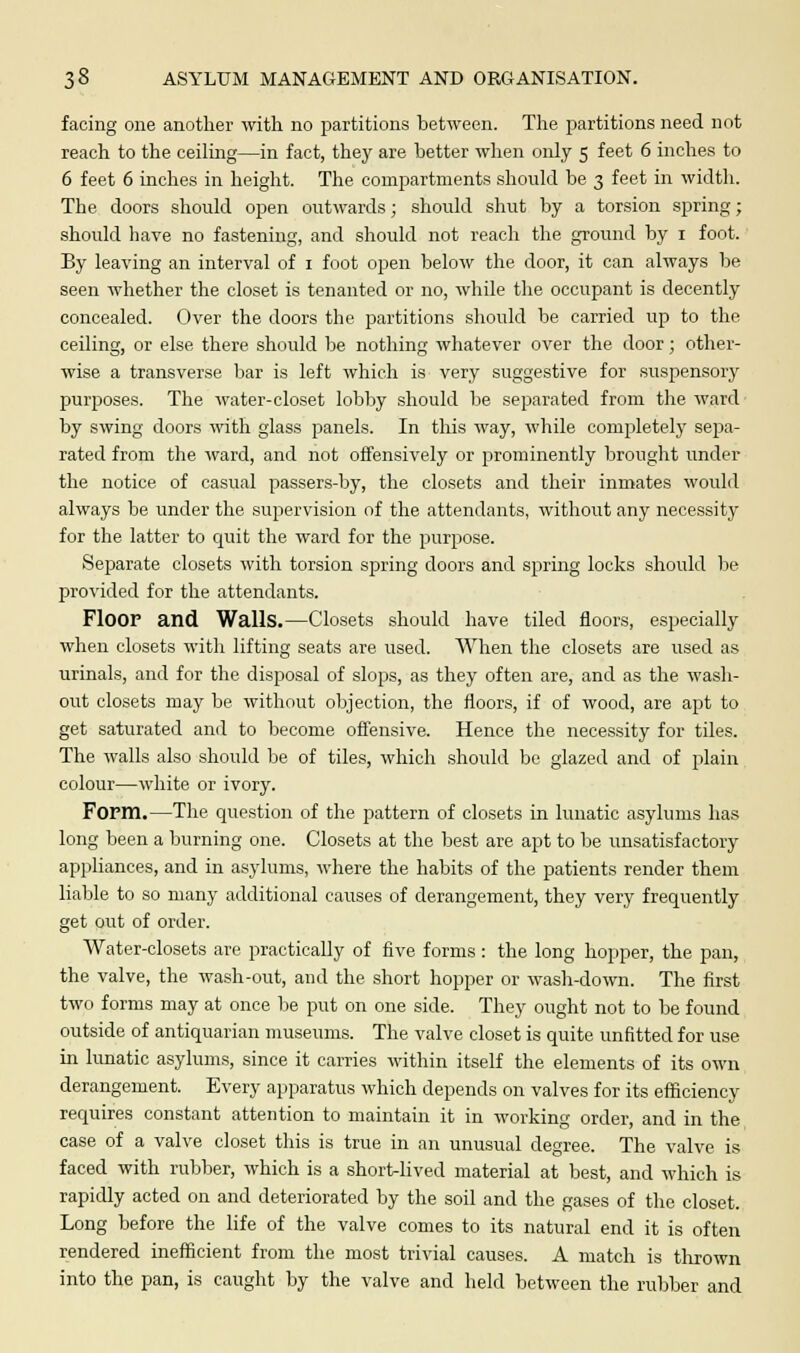 facing one another with no partitions between. The partitions need not reach to the ceiling—in fact, they are Letter when only 5 feet 6 inches to 6 feet 6 inches in height. The compartments should be 3 feet in width. The doors should open outwards; should shut by a torsion spring; should have no fastening, and should not reach the ground by 1 foot. By leaving an interval of 1 foot open below the door, it can always be seen whether the closet is tenanted or no, while the occupant is decently concealed. Over the doors the partitions should be carried up to the ceiling, or else there should be nothing whatever over the door; other- wise a transverse bar is left which is very suggestive for suspensory purposes. The water-closet lobby should be separated from the ward by swing doors with glass panels. In this way, while completely sejja- rated from the ward, and not offensively or prominently brought under the notice of casual passers-by, the closets and their inmates would always be under the supervision of the attendants, without any necessity for the latter to quit the ward for the purpose. Separate closets with torsion spring doors and spring locks should be provided for the attendants. Floor and Walls.—Closets should have tiled floors, especially when closets with lifting seats are used. When the closets are used as urinals, and for the disposal of slops, as they often are, and as the wash- out closets may be without objection, the floors, if of wood, are apt to get saturated and to become offensive. Hence the necessity for tiles. The walls also should be of tiles, which should be glazed and of plain colour—white or ivory. Form.—The question of the pattern of closets in lunatic asylums has long been a burning one. Closets at the best are apt to be unsatisfactory appliances, and in asylums, where the habits of the patients render them liable to so many additional causes of derangement, they very frequently get out of order. Water-closets are practically of five forms : the long hopper, the pan, the valve, the wash-out, and the short hopper or wash-down. The first two forms may at once be put on one side. They ought not to be found outside of antiquarian museums. The valve closet is quite unfitted for use in lunatic asylums, since it carries within itself the elements of its own derangement. Every apparatus which depends on valves for its efficiency requires constant attention to maintain it in working order, and in the case of a valve closet this is true in an unusual degree. The valve is faced with rubber, which is a short-lived material at best, and which is rapidly acted on and deteriorated by the soil and the gases of the closet. Long before the life of the valve comes to its natural end it is often rendered inefficient from the most trivial causes. A match is thrown into the pan, is caught by the valve and held between the rubber and