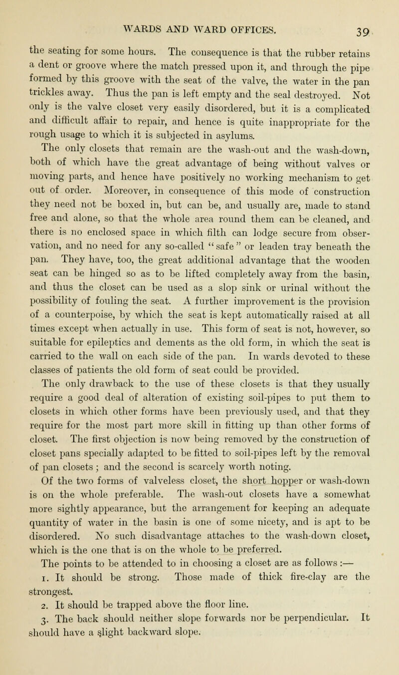 the seating for some hours. The consequence is that the rubber retains a dent or groove where the match pressed upon it, and through the pipe formed by this groove with the seat of the valve, the water in the pan trickles away. Thus the pan is left empty and the seal destroyed. Not only is the valve closet very easily disordered, but it is a complicated and difficult affair to repair, and hence is quite inappropriate for the rough usage to which it is subjected in asylums. The only closets that remain are the wash-out and the wash-down, both of which have the great advantage of being without valves or moving parts, and hence have positively no working mechanism to get out of order. Moreover, in consequence of this mode of construction they need not be boxed in, but can be, and usually are, made to stand free and alone, so that the whole area round them can be cleaned, and there is no enclosed space in which filth can lodge secure from obser- vation, and no need for any so-called  safe  or leaden tray beneath the pan. They have, too, the great additional advantage that the wooden seat can be hinged so as to be lifted completely away from the basin, and thus the closet can be used as a slop sink or urinal without the possibility of fouling the seat. A further improvement is the provision of a counterpoise, by which the seat is kept automatically raised at all times except when actually in use. This form of seat is not, however, so suitable for epileptics and dements as the old form, in which the seat is carried to the wall on each side of the pan. In wards devoted to these classes of patients the old form of seat could be provided. The only drawback to the use of these closets is that they usually require a good deal of alteration of existing soil-pipes to put them to closets in which other forms have been previously used, and that they require for the most part more skill in fitting up than other forms of closet. The first objection is now being removed by the construction of closet pans specially adapted to be fitted to soil-pipes left by the removal of pan closets; and the second is scarcely worth noting. Of the two forms of valveless closet, the short hopper or wash-down is on the whole preferable. The wash-out closets have a somewhat more sightly appearance, but the arrangement for keeping an adequate quantity of water in the basin is one of some nicety, and is apt to be disordered. No such disadvantage attaches to the wash-down closet, which is the one that is on the whole to be preferred. The points to be attended to in choosing a closet are as follows :— 1. It should be strong. Those made of thick fire-clay are the strongest. 2. It should be trapped above the floor line. 3. The back should neither slope forwards nor be perpendicular. It should have a flight backward slope.