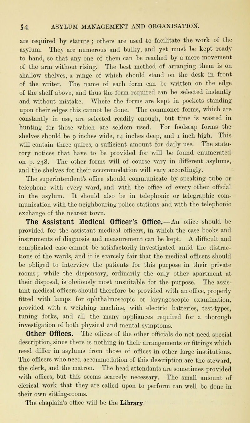 are required by statute ; others are used to facilitate the work of the asylum. They are numerous and bulky, and yet must be kept ready to hand, so that any one of them can be reached by a mere movement of the arm without rising. The best method of arranging them is on shallow shelves, a range of which should stand on the desk in front of the writer. The name of each form can be written on the edge of the shelf above, and thus the form required can be selected instantly and without mistake. Where the forms are kept in pockets standing upon their edges this cannot be done. The commoner forms, which are constantly in use, are selected readily enough, but time is wasted in hunting for those which are seldom used. For foolscap forms the shelves should be 9 inches wide, 14 inches deep, and 1 inch high. This will contain three quires, a sufficient amount for daily use. The statu- tory notices that have to be provided for will be found enumerated on p. 238. The other forms will of course vary in different asylums, and the shelves for their accommodation will vary accordingly. The superintendent's office should communicate by speaking tube or telephone with every ward, and with the office of every other official in the asylum. It should also be in telephonic or telegraphic com- munication with the neighbouring police stations and with the telephonic exchange of the nearest town. The Assistant Medical Officer's Office.—An office should be provided for the assistant medical officers, in which the case books and instruments of diagnosis and measurement can be kept. A difficult and complicated case cannot be satisfactorily investigated amid the distrac- tions of the wards, and it is scarcely fair that the medical officers should be obliged to interview the patients for this purpose in their private rooms; while the dispensary, ordinarily the only other apartment at their disposal, is obviously most unsuitable for the purpose. The. assis- tant medical officers should therefore be provided with an office, properly fitted with lamps for ophthalmoscopic or laryngoscopic examination, provided with a weighing machine, with electric batteries, test-types, tuning forks, and all the many appliances required for a thorough investigation of both physical and mental symptoms. Other Offices.—The offices of the other officials do not need special description, since there is nothing in their arrangements or fittings which need differ in asylums from those of offices in other large institutions. The officers who need accommodation of this description are the steward, the clerk, and the matron. The head attendants are sometimes provided with offices, but this seems scarcely necessary. The small amount of clerical work that they are called upon to perform can well be done in their own sitting-rooms. The chaplain's office will be the Library.