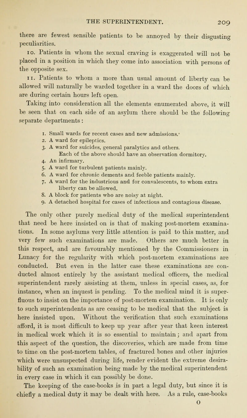 there are fewest sensible patients to be annoyed by their disgusting peculiarities. 10. Patients in whom the sexual craving is exaggerated will not be placed in a position in which they come into association with persons of the opposite sex. 11. Patients to whom a more than usual amount of liberty can be allowed will naturally be warded together in a ward the doors of which are during certain hours left open. Taking into consideration all the elements enumerated above, it will be seen that on each side of an asylum there should be the following separate departments: 1. Small wards for recent cases and new admissions.' 2. A ward for epileptics. 3. A ward for suicides, general paralytics and others. Each of the above should have an observation dormitory. 4. An infirmary. 5. A ward for turbulent patients mainly. 6. A ward for chronic dements and feeble patients mainly. 7. A ward for the industrious and for convalescents, to whom extra liberty can be allowed. 8. A block for patients who are noisy at night. 9. A detached hospital for cases of infectious and contagious disease. The only other purely medical duty of the medical superintendent that need be here insisted on is that of making post-mortem examina- tions. In some asylums very little attention is paid to this matter, and very few such examinations are made. Others are much better in this respect, and are favourably mentioned by the Commissioners in Lunacy for the regularity with which post-mortem examinations are conducted. But even in the latter case these examinations are con- ducted almost entirely by the assistant medical officers, the medical superintendent rarely assisting at them, unless in special cases, as, for instance, when an inquest is pending. To the medical mind it is super- fluous to insist on the importance of post-mortem examination. It is only to such superintendents as are ceasing to be medical that the subject is here insisted upon. Without the verification that such examinations afford, it is most difficult to keep up year after year that keen interest in medical work which it is so essential to maintain; and apart from this aspect of the question, the discoveries, which are made from time to time on the post-mortem tables, of fractured bones and other injuries which were unsuspected during life, render evident the extreme desira- bility of such an examination being made by the medical superintendent in every case in which it can possibly be done. The keeping of the case-books is in part a legal duty, but since it is chiefly a medical duty it may be dealt with here. As a rule, case-books 0