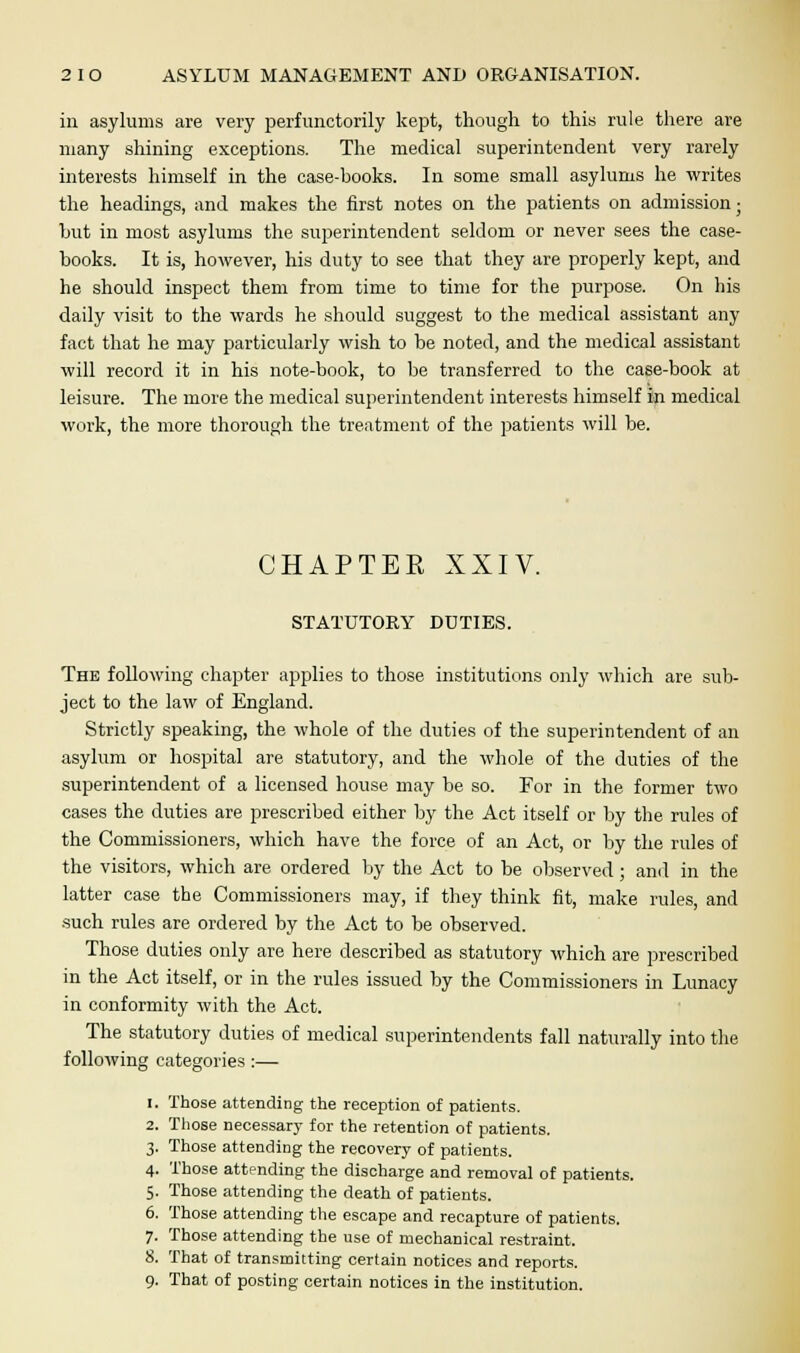 in asylums are very perfunctorily kept, though to this rule there are many shining exceptions. The medical superintendent very rarely interests himself in the case-books. In some small asylums he writes the headings, and makes the first notes on the patients on admission; hut in most asylums the superintendent seldom or never sees the case- books. It is, however, his duty to see that they are properly kept, and he should inspect them from time to time for the purpose. On his daily visit to the wards he should suggest to the medical assistant any fact that he may particularly wish to be noted, and the medical assistant will record it in his note-book, to be transferred to the case-book at leisure. The more the medical superintendent interests himself in medical work, the more thorough the treatment of the patients will be. CHAPTER XXIV. STATUTORY DUTIES. The following chapter applies to those institutions only which are sub- ject to the law of England. Strictly speaking, the whole of the duties of the superintendent of an asylum or hospital are statutory, and the whole of the duties of the superintendent of a licensed house may be so. For in the former two cases the duties are prescribed either by the Act itself or by the rules of the Commissioners, which have the force of an Act, or by the rules of the visitors, which are ordered by the Act to be observed; and in the latter case the Commissioners may, if they think fit, make rules, and such rules are ordered by the Act to be observed. Those duties only are here described as statutory which are prescribed in the Act itself, or in the rules issued by the Commissioners in Lunacy in conformity with the Act. The statutory duties of medical superintendents fall naturally into the following categories :— 1. Those attending the reception of patients. 2. Those necessary for the retention of patients. 3. Those attending the recovery of patients. 4. Those attending the discharge and removal of patients. 5. Those attending the death of patients. 6. Those attending the escape and recapture of patients. 7. Those attending the use of mechanical restraint. 8. That of transmitting certain notices and reports.