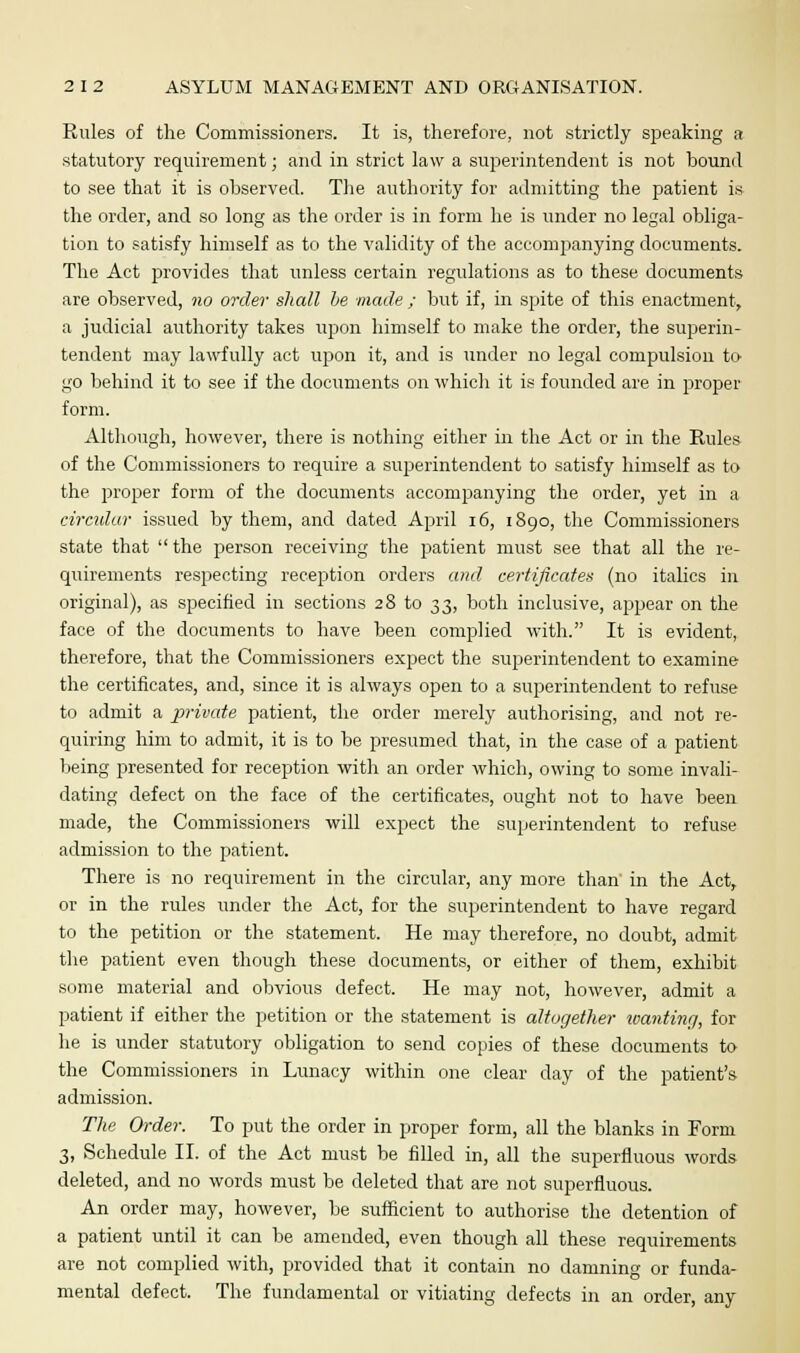 Rules of the Commissioners. It is, therefore, not strictly speaking a statutory requirement; and in strict law a superintendent is not bound to see that it is observed. The authority for admitting the patient is the order, and so long as the order is in form he is under no legal obliga- tion to satisfy himself as to the validity of the accompanying documents. The Act provides that unless certain regulations as to these documents are observed, no order shall be made ; but if, in spite of this enactment, a judicial authority takes upon himself to make the order, the superin- tendent may lawfully act upon it, and is under no legal compulsion to go behind it to see if the documents on which it is founded are in proper form. Although, however, there is nothing either in the Act or in the Rules of the Commissioners to require a superintendent to satisfy himself as to the proper form of the documents accompanying the order, yet in a circular issued by them, and dated April 16, 1890, the Commissioners state that the person receiving the rjatient must see that all the re- quirements respecting reception orders and certificates (no italics in original), as specified in sections 28 to 33, both inclusive, appear on the face of the documents to have been complied with. It is evident, therefore, that the Commissioners expect the superintendent to examine the certificates, and, since it is always open to a superintendent to refuse to admit a private patient, the order merely authorising, and not re- quiring him to admit, it is to be presumed that, in the case of a patient being presented for reception with an order which, owing to some invali- dating defect on the face of the certificates, ought not to have been made, the Commissioners will expect the superintendent to refuse admission to the patient. There is no requirement in the circular, any more than' in the Act, or in the rules under the Act, for the superintendent to have regard to the petition or the statement. He may therefore, no doubt, admit the patient even though these documents, or either of them, exhibit some material and obvious defect. He may not, however, admit a patient if either the petition or the statement is altogether wanting, for he is under statutory obligation to send copies of these documents to the Commissioners in Lunacy within one clear day of the patient's admission. The Order. To put the order in proper form, all the blanks in Form 3, Schedule II. of the Act must be filled in, all the superfluous words deleted, and no words must be deleted that are not superfluous. An order may, however, be sufficient to authorise the detention of a patient until it can be amended, even though all these requirements are not complied with, provided that it contain no damning or funda- mental defect. The fundamental or vitiating defects in an order, any