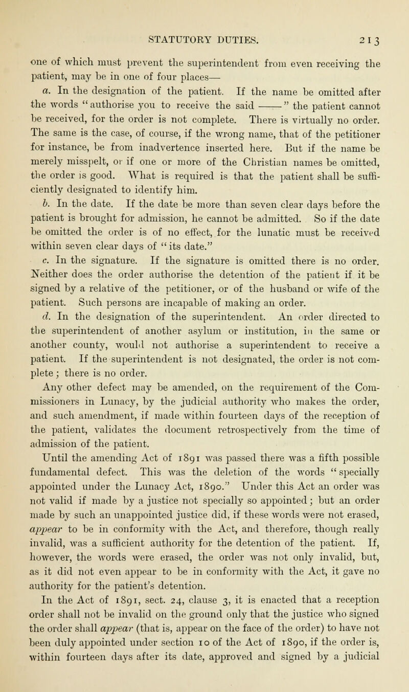 one of which must prevent the superintendent from even receiving the patient, may be in one of four places— a. In the designation of the patient. If the name be omitted after the words authorise you to receive the said the patient cannot be received, for the order is not complete. There is virtually no order. The same is the case, of course, if the wrong name, that of the petitioner for instance, be from inadvertence inserted here. But if the name be merely misspelt, or if one or more of the Christian names be omitted, the order is good. What is required is that the patient shall be suffi- ciently designated to identify him. b. In the date. If the date be more than seven clear days before the patient is brought for admission, he cannot be admitted. So if the date be omitted the order is of no effect, for the lunatic must be received within seven clear days of its date. c. In the signature. If the signature is omitted there is no order. Neither does the order authorise the detention of the patient if it be signed by a relative of the petitioner, or of the husband or wife of the patient. Such persons are incapable of making an order. d. In the designation of the superintendent. An order directed to the superintendent of another asylum or institution, in the same or another county, would not authorise a superintendent to receive a patient. If the superintendent is not designated, the order is not com- plete ; there is no order. Any other defect may be amended, on the requirement of the Com- missioners in Lunacy, by the judicial authority who makes the order, and such amendment, if made within fourteen days of the reception of the patient, validates the document retrospectively from the time of admission of the patient. Until the amending Act of 1891 was passed there was a fifth possible fundamental defect. This was the deletion of the words specially appointed under the Lunacy Act, 1890. Under this Act an order was not valid if made by a justice not specially so appointed; but an order made by such an unappointed justice did, if these words were not erased, appear to be in conformity with the Act, and therefore, though really invalid, was a sufficient authority for the detention of the patient. If, however, the words were erased, the order was not only invalid, but, as it did not even appear to be in conformity with the Act, it gave no authority for the patient's detention. In the Act of 1891, sect. 24, clause 3, it is enacted that a reception order shall not be invalid on the ground only that the justice who signed the order shall appear (that is, appear on the face of the order) to have not been duly appointed under section 10 of the Act of 1890, if the order is, within fourteen days after its date, approved and signed by a judicial